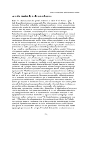 Artigo de Políticas Urbanas, Inclusão Social e Meio Ambiente


A saúde precisa de médicos nos bairros
Todos nós sabemos que um dos grandes problemas da cidade de São Paulo é a quali-
dade do atendimento dos serviços de saúde. Não foi apenas uma prioridade no debate da
campanha eleitoral; hoje ainda é algo sentido pelos paulistanos e ocupa semanalmente as
manchetes dos jornais. Já tivemos dois casos relatados pela imprensa de pessoas que mor-
reram na porta dos postos de saúde do município, intervenção federal nos hospitais do
Rio de Janeiro e constantes filas e reclamações de usuários na rede municipal.
Faltam hospitais para atender a população (agravou-se a situação na Zona Leste com a di-
minuição do atendimento pelo SUS no Santa Marcelina), não se consegue marcar exames
com prazos menores que seis meses, não se tem atendimentos às especialidades, faltam
medicamentos, faltam recursos e também faltam médicos e profissionais as ares da saúde.
Foi por este motivo que apresentei, e foi aprovado por todos os vereadores, um projeto de
lei tornando obrigatória a realização de concursos públicos regionalizados para médicos e
profissionais da saúde. Agora estamos esperando que o Prefeito sancione a lei.
O que a cidade e, especificamente, os bairros da periferia ganharão com isto? Muito, mas
principalmente médicos, enfermeiras, técnicos em laboratórios, e outros profissionais da
saúde. Com a lei, qualquer profissional que queira entrar através de concurso publico na
prefeitura deverá se inscrever para trabalhar numa determinada região (Vila Prudente,
São Mateus, Campo Limpo, Guaianazes, etc.) e disputará as vagas daquela região.
Esta pessoa que passar no concurso publico para a vaga, por exemplo, de Sapopemba, não
poderá, num prazo de cinco anos, ser transferido ou pedir transferência para outra região
da cidade. Recentemente a própria Secretaria Municipal da Saúde divulgou na imprensa
que haveria 700 vagas para médicos na prefeitura, mas não conseguia preenchelas porque
não encontrava profissionais querendo trabalhar naqueles bairros, mesmo pagando em
alguns casos R$ 900,00 a mais como bonificação para locais de difícil acesso ou fixação.
As alegações de alguns profissionais são as mais diversas: distância, segurança, dificul-
dade por ter mais de um emprego, etc. No entanto, existem vários médicos desemprega-
dos, e até mesmo moradores destas regiões que se disponibilizariam a trabalhar, desde
que lhes dessem oportunidades. E são justamente as regiões mais distantes do Centro, os
bairros, que precisam de atendimento à saúde, uma vez que as regiões mais centrais já têm
uma rede de hospitais, clínicas e consultórios instalados e boa parte da sua população pos-
sui convênio médico, dados que podem ser comprovados pelos indicadores.
Vamos pegar como exemplo a nossa região, a Subprefeitura de Vila Prudente e Sapopemba
com os seus 3 distritos. Aqui reside uma população de 524 mil habitantes segundo dados
de 2004 e possuímos um total de 30 equipamentosde saúde da rede municipal. Se estes
equipamentos estivessem bem distribuídos na região (o que não ocorre porque existem
bairros sem nenhum equipamento, caso da Vila Ema) nós teríamos um equipamento para
cada 17,5 habitantes. Se cada equipamento destes pudesse atender (dentro das Unidades
e no Programa Saúde da Família) em torno de 400 pessoas/dia, teríamos metade da popu-
lação com alguma assistência na área da saúde. Muitas vezes isto não acontece porque
estes postos de saúde não têm médicos, não têm profissionais suficientes para atender
a população que necessita dos serviços. O resultado desta política nós já conhecemos: a


                                              236
 
