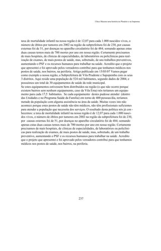 Chico Macena uma história no Plenário e na Imprensa




taxa de mortalidade infantil na nossa região é de 12,07 para cada 1.000 nascidos vivos, o
número de óbitos por tumores em 2002 na região da subprefeitura foi de 230, por causas
externas foi de 51, por doenças no aparelho circulatório foi de 484; somando apenas estas
duas causas temos mais de 700 mortes por ano em nossa região. Certamente precisamos
de mais hospitais, de clínicas de especialidades, de laboratórios ou policlínicas para real-
ização de exames, de mais postos de saúde, mas, sobretudo, de uns trabalhos preventivos,
aumentando o PSF e os recursos humanos para trabalhar na saúde. Acredito que o projeto
que apresentei e foi aprovado pelos vereadores contribui para que tenhamos médicos nos
postos de saúde, nos bairros, na periferia. Artigo publicado em 15/05/07 Vamos pegar
como exemplo a nossa região, a Subprefeitura de Vila Prudente e Sapopemba com os seus
3 distritos. Aqui reside uma população de 524 mil habitantes, segundo dados de 2004, e
possuímos um total de 30 equipamentos de saúde da rede municipal.
Se estes equipamentos estivessem bem distribuídos na região (o que não ocorre porque
existem bairros sem nenhum equipamento, caso da Vila Ema) nós teríamos um equipa-
mento para cada 17,5 habitantes. Se cada equipamento destes pudesse atender (dentro
das Unidades e no Programa Saúde da Família) em torno de 400 pessoas/dia, teríamos
metade da população com alguma assistência na área da saúde. Muitas vezes isto não
acontece porque estes postos de saúde não têm médicos, não têm profissionais suficientes
para atender a população que necessita dos serviços. O resultado desta política nós já con -
hecemos: a taxa de mortalidade infantil na nossa região é de 12,07 para cada 1.000 nasci-
dos vivos, o número de óbitos por tumores em 2002 na região da subprefeitura foi de 230,
por causas externas foi de 51, por doenças no aparelho circulatório foi de 484; somando
apenas estas duas causas temos mais de 700 mortes por ano em nossa região. Certamente
precisamos de mais hospitais, de clínicas de especialidades, de laboratórios ou policlíni-
cas para realização de exames, de mais postos de saúde, mas, sobretudo, de um trabalho
preventivo, aumentando o PSF e os recursos humanos para trabalhar na saúde. Acredito
que o projeto que apresentei e foi aprovado pelos vereadores contribui para que tenhamos
médicos nos postos de saúde, nos bairros, na periferia.




                                               237
 
