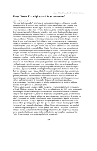 Artigo de Políticas Urbanas, Inclusão Social e Meio Ambiente


Plano Diretor Estratégico: revisão ou retrocesso?
As Zeis e o direito à moradia.
“Governar é abrir estradas” foi o lema de muitos administradores públicos no passado.
Nesta concepção de governo, uma grande obra viária era suficiente para estimular o de -
senvolvimento econômico de uma região ou cidade. Era sinônimo de modernidade e
pouca importância se dava para o reverso da moeda, como o impacto social e ambiental
do projeto, por exemplo. Felizmente, hoje não é mais assim. Qualquer obra é cercada de
muita discussão e estudos, para que ela seja extremamente funcional, favoreça o desen -
volvimento econômico de uma comunidade e, ao mesmo tempo, preserve a qualidade de
vida dos cidadãos. Planejar o horizonte de uma cidade deve ser assim. Imagine pensar o
futuro de uma metrópole como São Paulo sem levar em conta a vocação econômica da
cidade, as características de sua população, a oferta justa e adequada a todos de serviços
como transporte, saúde, educação, cultura, lazer e o direito à habitação? Uma ferramenta
fundamental para isto é o chamado Plano Diretor Estratégico, que reúne um conjunto de
normas municipais que procuram ordenar a ocupação de uma cidade de acordo com sua
vocação, atividades predominantes e características geográficas. Os PDEs são propostas
de longo prazo. A base de tudo é: a cidade que temos hoje e aquela que em que quere -
mos morar, trabalhar e estudar no futuro. A atual lei foi aprovada em 2002 pela Câmara
Municipal, durante a gestão da prefeita Marta Suplicy. São Paulo se prepara para fazer a
revisão do seu Plano Diretor. É uma janela que se abre para verificar se o que foi concebido
está funcionando e corrigir eventuais erros ou omissões. Mas o que seria a ocasião para
fazer ajustes pontuais neste diploma legal pode proporcionar surpresas sagradáveis para
São Paulo. A gestão Gilberto Kassab na proposta que apresentou de revisão pode se tra-
duzir em retrocesso para a vida da cidade. É chocante constatar que a atual administração
enxerga o Plano Diretor como um burocrático código de obras, preferindo tratar na lei de
questões pontuais do zoneamento e de medidas favoráveis ao mercado imobiliário. Ao
mesmo tempo, esvazia a importância do PDE como instrumento estratégico para o poder
público reafirmar seu papel de fomentador do desenvolvimento com qualidade.
A proposta tira do Plano Diretor todas as referências às diretrizes de políticas públicas
incluídas na lei aprovada na Câmara em 2002.
Políticas relacionadas à educação, saúde, transporte e programas de inclusão social, como
o Renda Mínima, sumiram do texto. Até o reconhecimento do SUS como instrumento
adequado para desenvolver uma política universal na área da saúde também foi retirado.
Será por conta da privatização, travestida de parceria com entidades, que o governo munici-
pal está promovendo na área da saúde e que quer estender para outros setores do serviço pú-
blico? Querem excluir do PDE diretrizes que tratam da participação popular na discussão
do destino da cidade. Ou seja, a população não pode participar da discussão sobre os ru-
mos da cidade que este governo quer dar e que vai mexer com esta mesma população! Na
“arrumação” que esta gestão planeja para o Plano Diretor, tão ou mais grave que suprimir
as diretrizes de políticas públicas é o que querem fazer com as Zeis (Zonas Especiais de
Interesse Social), instrumento fundamental de política urbana. Na lei aprovada em 2002
houve uma distribuição, em quase todos os 96 distritos que compõem a cidade de São
Paulo, de estoqu es de terra para a população de baixa renda.

                                             238
 