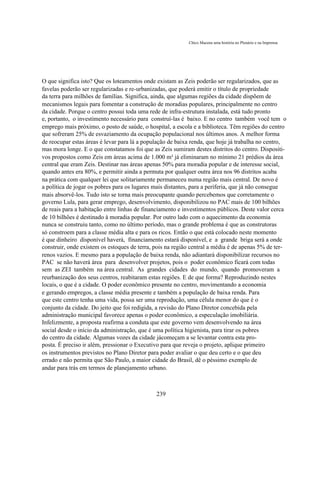 Chico Macena uma história no Plenário e na Imprensa




O que significa isto? Que os loteamentos onde existam as Zeis poderão ser regularizados, que as
favelas poderão ser regularizadas e re-urbanizadas, que poderá emitir o título de propriedade
da terra para milhões de famílias. Significa, ainda, que algumas regiões da cidade dispõem de
mecanismos legais para fomentar a construção de moradias populares, principalmente no centro
da cidade. Porque o centro possui toda uma rede de infra-estrutura instalada, está tudo pronto
e, portanto, o investimento necessário para construí-las é baixo. E no centro também você tem o
emprego mais próximo, o posto de saúde, o hospital, a escola e a biblioteca. Têm regiões do centro
que sofreram 25% de esvaziamento da ocupação populacional nos últimos anos. A melhor forma
de reocupar estas áreas é levar para lá a população de baixa renda, que hoje já trabalha no centro,
mas mora longe. E o que constatamos foi que as Zeis sumiram destes distritos do centro. Dispositi-
vos propostos como Zeis em áreas acima de 1.000 m² já eliminaram no mínimo 21 prédios da área
central que eram Zeis. Destinar nas áreas apenas 50% para moradia popular e de interesse social,
quando antes era 80%, e permitir ainda a permuta por qualquer outra área nos 96 distritos acaba
na prática com qualquer lei que solitariamente permaneceu numa região mais central. De novo é
a política de jogar os pobres para os lugares mais distantes, para a periferia, que já não consegue
mais absorvê-los. Tudo isto se torna mais preocupante quando percebemos que corretamente o
governo Lula, para gerar emprego, desenvolvimento, disponibilizou no PAC mais de 100 bilhões
de reais para a habitação entre linhas de financiamento e investimentos públicos. Deste valor cerca
de 10 bilhões é destinado à moradia popular. Por outro lado com o aquecimento da economia
nunca se construiu tanto, como no último período, mas o grande problema é que as construtoras
só constroem para a classe média alta e para os ricos. Então o que está colocado neste momento
é que dinheiro disponível haverá, financiamento estará disponível, e a grande briga será a onde
construir, onde existem os estoques de terra, pois na região central a média é de apenas 5% de ter-
renos vazios. E mesmo para a população de baixa renda, não adiantará disponibilizar recursos no
PAC se não haverá área para desenvolver projetos, pois o poder econômico ficará com todas
sem as ZEI também na área central. As grandes cidades do mundo, quando promoveram a
reurbanização dos seus centros, reabitaram estas regiões. E de que forma? Reproduzindo nestes
locais, o que é a cidade. O poder econômico presente no centro, movimentando a economia
e gerando empregos, a classe média presente e também a população de baixa renda. Para
que este centro tenha uma vida, possa ser uma reprodução, uma célula menor do que é o
conjunto da cidade. Do jeito que foi redigida, a revisão do Plano Diretor concebida pela
administração municipal favorece apenas o poder econômico, a especulação imobiliária.
Infelizmente, a proposta reafirma a conduta que este governo vem desenvolvendo na área
social desde o início da administração, que é uma política higienista, para tirar os pobres
do centro da cidade. Algumas vozes da cidade jácomeçam a se levantar contra esta pro-
posta. É preciso ir além, pressionar o Executivo para que reveja o projeto, aplique primeiro
os instrumentos previstos no Plano Diretor para poder avaliar o que deu certo e o que deu
errado e não permita que São Paulo, a maior cidade do Brasil, dê o péssimo exemplo de
andar para trás em termos de planejamento urbano.



                                              239
 