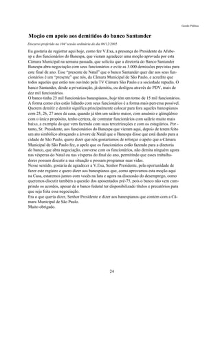 Gestão Pública


Moção em apoio aos demitidos do banco Santander
Discurso proferido na 104ª sessão ordinária do dia 06/12/2005

Eu gostaria de registrar aqui hoje, como fez V.Exa, a presença do Presidente da Afube-
sp e dos funcionários do Banespa, que vieram agradecer uma moção aprovada por esta
Câmara Municipal na semana passada, que solicita que a diretoria do Banco Santander
Banespa abra negociação com seus funcionários e evite as 3.000 demissões previstas para
este final de ano. Esse “presente de Natal” que o banco Santander quer dar aos seus fun-
cionários é um “presente” que nós, da Câmara Municipal de São Paulo, e acredito que
todos aqueles que estão nos ouvindo pela TV Câmara São Paulo e a sociedade repudia. O
banco Santander, desde a privatização, já demitiu, ou desligou através do PDV, mais de
dez mil funcionários.
O banco tinha 25 mil funcionários banespianos, hoje têm em torno de 15 mil funcionários.
A forma como eles estão lidando com seus funcionários é a forma mais perversa possível.
Querem demitir e demitir significa principalmente colocar para fora aqueles banespianos
com 25, 26, 27 anos de casa, quando já têm um salário maior, com anuênio e qüinqüênio
com o único propósito, tenho certeza, de contratar funcionários com salário muito mais
baixo, a exemplo do que vem fazendo com suas terceirizações e com os estagiários. Por -
tanto, Sr. Presidente, aos funcionários do Banespa que vieram aqui, depois de terem feito
um ato simbólico abraçando a árvore de Natal que o Banespa disse que está dando para a
cidade de São Paulo, quero dizer que nós gostaríamos de reforçar o apelo que a Câmara
Municipal de São Paulo fez, o apelo que os funcionários estão fazendo para a diretoria
do banco, que abra negociação, converse com os funcionários, não demita ninguém agora
nas vésperas do Natal ou nas vésperas do final do ano, permitindo que esses trabalha-
dores possam discutir a sua situação e possam programar suas vidas.
Nesse sentido, gostaria de agradecer a V.Exa, Senhor Presidente, pela oportunidade de
fazer este registro e quero dizer aos banespianos que, como aprovamos esta moção aqui
na Casa, estaremos juntos com vocês na luta e agora na discussão do desemprego, como
queremos discutir também a questão dos aposentados pré-75, pois o banco não vem cum-
prindo os acordos, apesar de o banco federal ter disponibilizado títulos e precatórios para
que seja feita essa negociação.
Era o que queria dizer, Senhor Presidente e dizer aos banespianos que contém com a Câ-
mara Municipal de São Paulo.
Muito obrigado.




                                                       24
 
