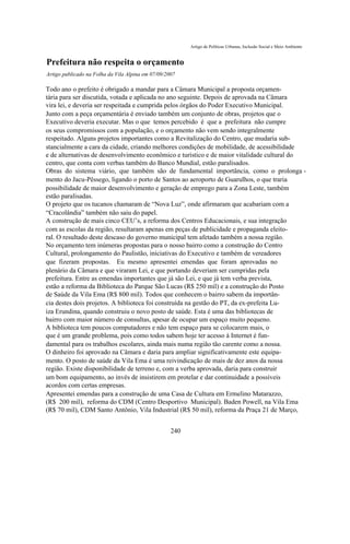 Artigo de Políticas Urbanas, Inclusão Social e Meio Ambiente


Prefeitura não respeita o orçamento
Artigo publicado na Folha da Vila Alpina em 07/09/2007

Todo ano o prefeito é obrigado a mandar para a Câmara Municipal a proposta orçamen-
tária para ser discutida, votada e aplicada no ano seguinte. Depois de aprovada na Câmara
vira lei, e deveria ser respeitada e cumprida pelos órgãos do Poder Executivo Municipal.
Junto com a peça orçamentária é enviado também um conjunto de obras, projetos que o
Executivo deveria executar. Mas o que temos percebido é que a prefeitura não cumpre
os seus compromissos com a população, e o orçamento não vem sendo integralmente
respeitado. Alguns projetos importantes como a Revitalização do Centro, que mudaria sub-
stancialmente a cara da cidade, criando melhores condições de mobilidade, de acessibilidade
e de alternativas de desenvolvimento econômico e turístico e de maior vitalidade cultural do
centro, que conta com verbas também do Banco Mundial, estão paralisados.
Obras do sistema viário, que também são de fundamental importância, como o prolonga -
mento do Jacu-Pêssego, ligando o porto de Santos ao aeroporto de Guarulhos, o que traria
possibilidade de maior desenvolvimento e geração de emprego para a Zona Leste, também
estão paralisadas.
O projeto que os tucanos chamaram de “Nova Luz”, onde afirmaram que acabariam com a
“Cracolândia” também não saiu do papel.
A construção de mais cinco CEU’s, a reforma dos Centros Educacionais, e sua integração
com as escolas da região, resultaram apenas em peças de publicidade e propaganda eleito-
ral. O resultado deste descaso do governo municipal tem afetado também a nossa região.
No orçamento tem inúmeras propostas para o nosso bairro como a construção do Centro
Cultural, prolongamento do Paulistão, iniciativas do Executivo e também de vereadores
que fizeram propostas. Eu mesmo apresentei emendas que foram aprovadas no
plenário da Câmara e que viraram Lei, e que portando deveriam ser cumpridas pela
prefeitura. Entre as emendas importantes que já são Lei, e que já tem verba prevista,
estão a reforma da Biblioteca do Parque São Lucas (R$ 250 mil) e a construção do Posto
de Saúde da Vila Ema (R$ 800 mil). Todos que conhecem o bairro sabem da importân-
cia destes dois projetos. A biblioteca foi construída na gestão do PT, da ex-prefeita Lu-
iza Erundina, quando construiu o novo posto de saúde. Esta é uma das bibliotecas de
bairro com maior número de consultas, apesar de ocupar um espaço muito pequeno.
A biblioteca tem poucos computadores e não tem espaço para se colocarem mais, o
que é um grande problema, pois como todos sabem hoje ter acesso à Internet é fun-
damental para os trabalhos escolares, ainda mais numa região tão carente como a nossa.
O dinheiro foi aprovado na Câmara e daria para ampliar significativamente este equipa-
mento. O posto de saúde da Vila Ema é uma reivindicação de mais de dez anos da nossa
região. Existe disponibilidade de terreno e, com a verba aprovada, daria para construir
um bom equipamento, ao invés de insistirem em protelar e dar continuidade a possíveis
acordos com certas empresas.
Apresentei emendas para a construção de uma Casa de Cultura em Ermelino Matarazzo,
(R$ 200 mil), reforma do CDM (Centro Desportivo Municipal). Baden Powell, na Vila Ema
(R$ 70 mil), CDM Santo Antônio, Vila Industrial (R$ 50 mil), reforma da Praça 21 de Março,


                                                    240
 