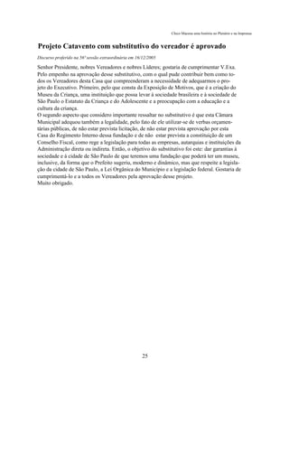 Chico Macena uma história no Plenário e na Imprensa


Projeto Catavento com substitutivo do vereador é aprovado
Discurso proferido na 56ª sessão extraordinária em 16/12/2005

Senhor Presidente, nobres Vereadores e nobres Líderes; gostaria de cumprimentar V.Exa.
Pelo empenho na aprovação desse substitutivo, com o qual pude contribuir bem como to-
dos os Vereadores desta Casa que compreenderam a necessidade de adequarmos o pro-
jeto do Executivo. Primeiro, pelo que consta da Exposição de Motivos, que é a criação do
Museu da Criança, uma instituição que possa levar à sociedade brasileira e à sociedade de
São Paulo o Estatuto da Criança e do Adolescente e a preocupação com a educação e a
cultura da criança.
O segundo aspecto que considero importante ressaltar no substitutivo é que esta Câmara
Municipal adequou também a legalidade, pelo fato de ele utilizar-se de verbas orçamen-
tárias públicas, de não estar prevista licitação, de não estar prevista aprovação por esta
Casa do Regimento Interno dessa fundação e de não estar prevista a constituição de um
Conselho Fiscal, como rege a legislação para todas as empresas, autarquias e instituições da
Administração direta ou indireta. Então, o objetivo do substitutivo foi este: dar garantias à
sociedade e à cidade de São Paulo de que teremos uma fundação que poderá ter um museu,
inclusive, da forma que o Prefeito sugeriu, moderno e dinâmico, mas que respeite a legisla-
ção da cidade de São Paulo, a Lei Orgânica do Município e a legislação federal. Gostaria de
cumprimentá-lo e a todos os Vereadores pela aprovação desse projeto.
Muito obrigado.




                                                      25
 