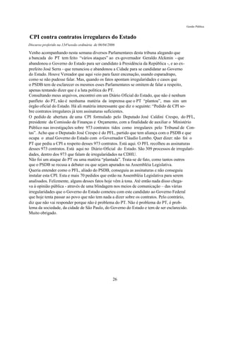 Gestão Pública


CPI contra contratos irregulares do Estado
Discurso proferido na 134ªsessão ordinária de 06/04/2006

Venho acompanhando nesta semana diversos Parlamentares desta tribuna alegando que
a bancada do PT tem feito “vários ataques” ao ex-governador Geraldo Alckmin - que
abandonou o Governo do Estado para ser candidato à Presidência da República -, e ao ex-
prefeito José Serra - que renunciou e abandonou a Cidade para se candidatar ao Governo
do Estado. Houve Vereador que aqui veio para fazer encenação, usando esparadrapo,
como se não pudesse falar. Mas, quando os fatos apontam irregularidades e casos que
o PSDB tem de esclarecer os mesmos esses Parlamentares se omitem de falar a respeito,
apenas tentando dizer que é a luta política do PT.
Consultando meus arquivos, encontrei em um Diário Oficial do Estado, que não é nenhum
panfleto do PT, não é nenhuma matéria da imprensa que o PT “plantou”, mas sim um
órgão oficial do Estado. Há ali matéria interessante que diz o seguinte: “Pedido de CPI so-
bre contratos irregulares já tem assinaturas suficientes.
O pedido de abertura de uma CPI formulado pelo Deputado José Caldini Crespo, do PFL,
presidente da Comissão de Finanças e Orçamento, com a finalidade de auxiliar o Ministério
Público nas investigações sobre 973 contratos tidos como irregulares pelo Tribunal de Con-
tas”. Acho que o Deputado José Crespo é do PFL, partido que tem aliança com o PSDB e que
ocupa o atual Governo do Estado com o Governador Cláudio Lembo. Quer dizer: não foi o
PT que pediu a CPI a respeito desses 973 contratos. Está aqui. O PFL recolheu as assinaturas
desses 973 contratos. Está aqui no Diário Oficial do Estado. São 309 processos de irregulari-
dades, dentro dos 973 que falam de irregularidades na CDHU.
Não foi um ataque do PT ou uma matéria “plantada”. Trata-se de fato, como tantos outros
que o PSDB se recusa a debater ou que sejam apurados na Assembléia Legislativa.
Queria entender como o PFL, aliado do PSDB, conseguiu as assinaturas e não conseguiu
instalar esta CPI. Esta e mais 70 pedidos que estão na Assembléia Legislativa para serem
analisados. Felizmente, alguns desses fatos hoje vêm à tona. Até então nada disso chega-
va à opinião pública - através de uma blindagem nos meios de comunicação – das várias
irregularidades que o Governo do Estado cometeu com este candidato ao Governo Federal
que hoje tenta passar ao povo que não tem nada a dizer sobre os contratos. Pelo contrário,
diz que não vai responder porque não é problema do PT. Não é problema do PT, é prob-
lema da sociedade, da cidade de São Paulo, do Governo do Estado e tem de ser esclarecido.
Muito obrigado.




                                                      26
 