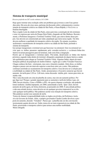 Chico Macena uma história no Plenário e na Imprensa



Sistema de transporte municipal
Discurso proferido em 202ª sessão ordinária 14/11/2006

Hoje quero retomar uma avaliação sobre um problema que já trouxe a esta Casa quinze
dias atrás. Há cerca de cinco anos, participo da discussão sobre o planejamento e reestru-
turação do transporte coletivo na cidade de São Paulo, o Passa Rápido, o Via Livre e o
Sistema Interligado.
Para a região Leste da cidade de São Paulo, estava prevista a construção de três terminais
e uma via expressa que sairia do Parque Dom Pedro, chegando até São Matheus. Recente -
mente, a Prefeitura inaugurou o Terminal Teotônio Vilela, que estava dentro desse pro-
jeto. Isso deveria ser comemorado por toda a população que mora nessa região. Tal obra
deveria melhorar a qualidade do transporte coletivo da região. No entanto, na prática,
aceleraram o sucateamento do transporte coletivo na cidade de São Paulo, piorando o
sistema de transporte.
Isso porque inauguraram o terminal sem que houvesse via estrutural. Esta via estrutural ser -
viria para os ônibus passarem rapidamente pelo corredor exclusivo, e as demais linhas dos
bairros levariam passageiros para tal terminal, onde seria feita a integração.
Ocorre que só inauguraram o terminal, repito. Pior ainda, desativaram as linhas dos bairros
próximos, jogando todas dentro do terminal, obrigando a população de alguns bairros a andar
três quilômetros para chegar ao Terminal Teotônio Vilela. Algumas linhas, depois de mani-
festações públicas da população do Jardim Elabora - região que o nobre Vereador Francisco
Chagas conhece tão bem - retornaram, mas com o itinerário mudado. Além disso, os ônibus
chegam a passar com um intervalo superior a uma hora entre um e outro. Não podemos
continuar assistindo ao sucateamento do transporte coletivo. Essa deveria ser a solução para
a mobilidade na cidade de São Paulo. Ainda presenciamos o Executivo anunciar que haverá
aumento da tarifa para 2,30 ou 2,40 reais, numa discussão inédita, pelo menos para mim, na
minha vida.
Não é uma discussão em cima da planilha de custos, mas sim um aumento político. Por
que digo isso? Porque o grande argumento para se aumentar a tarifa de ônibus é que, em
2008, haverá eleições. Como o PSDB e o PFL vão querer disputar a reeleição, não poderão
tomar nenhuma medida impopular, em 2008, aumentando a tarifa. Quer dizer, haverá
aumento da tarifa agora, de forma eleitoreira, já pensando em 2008. É uma atitude política
e não uma atitude técnica, como deveria ser em qualquer governo responsável ao se dis-
cutir qualquer tarifa pública. Não podemos aceitar essa situação do transporte coletivo.
Não podemos aceitar esse aumento de tarifa.
Temos de chamar à responsabilidade todos os órgãos envolvidos, da Prefeitura e inclu-
sive do Governo do Estado. Aliás, o próprio governador Claudio Lembo devolveu a pro-
posta de aumento, dizendo: “Estudem”. Parece que a planilha não era tão convincente
tecnicamente quanto deveria ser. Então, temos de ser mais responsáveis na cidade de São
Paulo, priorizando o transporte coletivo para termos uma melhor mobilidade.
Muito obrigado.




                                                         27
 