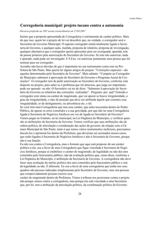 Gestão Pública


Corregedoria municipal: projeto tucano contra a autonomia
Discurso proferido na 108ª sessão extraordinária em 27/03/2007

Insisto que a proposta apresentada de Corregedoria é estritamente de caráter político. Mais
do que isso: quem ler o projeto de lei vai descobrir que, na verdade, o corregedor será o
Secretário do Governo Municipal. O suposto corregedor estará totalmente ligado à Secre-
taria de Governo, e qualquer ação, medida, proposta de relatório, proposta de investigação,
qualquer alternativa que o corregedor queira apresentar para ser averiguada, apurada, tem
de passar primeiro pela autorização do Secretário do Governo. Se este não autorizar, nada
é apurado, nada pode ser investigado. E S.Exa. vai autorizar justamente uma pessoa que irá
nomear para ser corregedor.
Acredito não haver dúvidas de que é importante ter um instrumento como este na Pre-
feitura de São Paulo. Mas queria ler alguns artigos do projeto. “Correições especiais - são
aquelas determinadas pelo Secretário de Governo”. Mais adiante: “Compete ao Corregedor
do Município submeter à aprovação do Secretário do Governo o Programa Anual de Cor-
reições”. O corregedor tem de pedir autorização ao Secretário do Governo, conforme está
disposto no projeto, para saber se o problema que ele detectou, que julga ser importante,
pode ser apurado ou não. O Secretário vai ter de dizer. “Submeter à aprovação do Secre-
tário do Governo os relatórios das correições realizadas”. Pergunto: por quê? Entendo o
corregedor com status ou caráter de magistrado, que vai apurar se houve irregularidade, o
grau da irregularidade, o tipo de punição que deve ser atribuída àquele que cometeu essa
irregularidade, se de desligamento, ou advertência etc. e tal.
Se você tem uma Corregedoria que tem esse caráter, que acho necessária dentro do Poder
Público, de apurar os erros cometidos e a sua gravidade, por que não ter uma Corregedoria
ligada à Secretaria de Negócios Jurídicos em vez de ligada ao Secretário de Governo?
Vamos pegar no Estatuto, na lei municipal, na Lei Orgânica do Município, e verificar quais
são as atribuições da Secretaria de Governo. Vamos verificar que suas atribuições são de
ordem política, de articulação e coordenação das ações de governo, da relação com a Câ-
mara Municipal de São Paulo, tanto é que temos vários instrumentos ineficazes, precisamos
discuti-los e aprimorá-los dentro da Prefeitura, que deveriam ser acionados nesses casos,
que estão ligados à Secretaria de Negócios Jurídicos e não à Secretaria de Governo, porque
não é sua função.
Eu não sou contra a Corregedoria, mas o formato que aqui está proposto dá um caráter
político a ela, sou a favor de uma Corregedoria que fique vinculada à Secretaria de Negó-
cios Jurídicos, porque aí estabelece o caráter de magistrado, de legalidade ou não dos atos
cometidos pelo funcionário público, não da avaliação política que, como disse, conforme a
Lei Orgânica do Município, é atribuição da Secretaria de Governo. A corregedoria não deve
fazer uma avaliação do mérito político dos atos cometidos pelo funcionário público e sim
da legalidade ou não. É diferente. Eu sou a favor de uma corregedoria que tenha nos seus
quadros não pessoas indicadas simplesmente pelo Secretário de Governo, mas sim pessoas
que comprovadamente possam exercer esse
caráter de magistrado dentro da Prefeitura. Vimos à tribuna nos posicionar contra o projeto
não porque somos contra a corregedoria, mas porque ela está vinculada a uma Secretaria
que, por lei, tem a atribuição da articulação política, da coordenação política do Governo

                                                       28
 