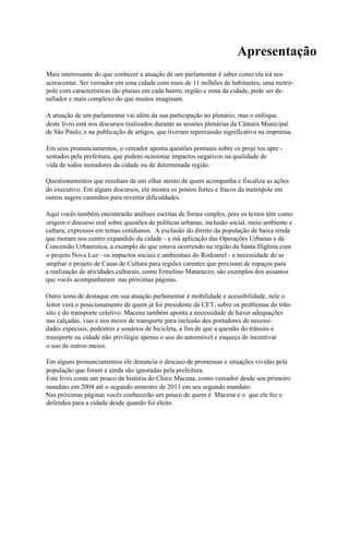 Apresentação
Mais interessante do que conhecer a atuação de um parlamentar é saber como ela irá nos
acrescentar. Ser vereador em uma cidade com mais de 11 milhões de habitantes, uma metró-
pole com características tão plurais em cada bairro, região e zona da cidade, pode ser de-
safiador e mais complexo do que muitos imaginam.

A atuação de um parlamentar vai além da sua participação no plenário, mas o enfoque
deste livro está nos discursos realizados durante as sessões plenárias da Câmara Municipal
de São Paulo, e na publicação de artigos, que tiveram repercussão significativa na imprensa.

Em seus pronunciamentos, o vereador aponta questões pontuais sobre os proje tos apre -
sentados pela prefeitura, que podem ocasionar impactos negativos na qualidade de
vida de todos moradores da cidade ou de determinada região.

Questionamentos que resultam de um olhar atento de quem acompanha e fiscaliza as ações
do executivo. Em alguns discursos, ele mostra os pontos fortes e fracos da metrópole em
outros sugere caminhos para reverter dificuldades.

Aqui vocês também encontrarão análises escritas de forma simples, pois os textos têm como
origem o discurso oral sobre questões de políticas urbanas, inclusão social, meio ambiente e
cultura, expressos em temas cotidianos. A exclusão do direito da população de baixa renda
que moram nos centro expandido da cidade - a má aplicação das Operações Urbanas e da
Concessão Urbanística, a exemplo do que estava ocorrendo na região da Santa Ifigênia com
o projeto Nova Luz - os impactos sociais e ambientais do Rodoanel - a necessidade de se
ampliar o projeto de Casas de Cultura para regiões carentes que precisam de espaços para
a realização de atividades culturais, como Ermelino Matarazzo, são exemplos dos assuntos
que vocês acompanharam nas próximas páginas.

Outro tema de destaque em sua atuação parlamentar é mobilidade e acessibilidade, nele o
leitor verá o posicionamento de quem já foi presidente da CET, sobre os problemas do trân-
sito e do transporte coletivo. Macena também aponta a necessidade de haver adequações
nas calçadas, vias e nos meios de transporte para inclusão dos portadores de necessi-
dades especiais, pedestres e usuários de bicicleta, a fim de que a questão do trânsito e
transporte na cidade não privilegie apenas o uso do automóvel e esqueça de incentivar
o uso de outros meios.

Em alguns pronunciamentos ele denuncia o descaso de promessas e situações vividas pela
população que foram e ainda são ignoradas pela prefeitura.
Este livro conta um pouco da história do Chico Macena, como vereador desde seu primeiro
mandato em 2004 até o segundo semestre de 2011 em seu segundo mandato.
Nas próximas páginas vocês conhecerão um pouco de quem é Macena e o que ele fez e
defendeu para a cidade desde quando foi eleito.
 