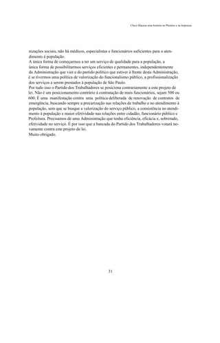 Chico Macena uma história no Plenário e na Imprensa




nizações sociais, não há médicos, especialistas e funcionários suficientes para o aten-
dimento à população.
A única forma de começarmos a ter um serviço de qualidade para a população, a
única forma de possibilitarmos serviços eficientes e permanentes, independentemente
da Administração que vier e do partido político que estiver à frente desta Administração,
é se tivermos uma política de valorização do funcionalismo público, a profissionalização
dos serviços a serem prestados à população de São Paulo.
Por tudo isso o Partido dos Trabalhadores se posiciona contrariamente a este projeto de
lei. Não é um posicionamento contrário à contratação de mais funcionários, sejam 500 ou
600. É uma manifestação contra uma política deliberada de renovação de contratos de
emergência, buscando sempre a precarização nas relações de trabalho e no atendimento à
população, sem que se busque a valorização do serviço público, a consistência no atendi-
mento à população e maior efetividade nas relações entre cidadão, funcionário público e
Prefeitura. Precisamos de uma Administração que tenha eficiência, eficácia e, sobretudo,
efetividade no serviço. É por isso que a bancada do Partido dos Trabalhadores votará no-
vamente contra este projeto de lei.
Muito obrigado.




                                               31
 