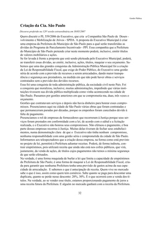 Gestão Pública


Criação da Cia. São Paulo
Discurso proferido na 129ª sessão extraordinária em 30/05/2007

Quero discutir o PL 559/2006 do Executivo, que cria a Companhia São Paulo de Desen -
volvimento e Mobilização de Ativos - SPDA. A proposta do Executivo Municipal é criar
uma empresa da Prefeitura do Município de São Paulo para a qual serão transferidas as
dividas do Programa de Parcelamento Incentivado - PPI. Essa companhia que a Prefeitura
do Município de São Paulo pretende criar neste momento poderá, inclusive, emitir títulos
de valores mobiliários e ações.
Se for levada à frente a proposta que está sendo pleiteada pelo Executivo Municipal, poderá,
ao transferir essas dívidas, ao emitir, inclusive, ações, títulos, maquiar o seu orçamento. Sa-
bemos que uma das grandes conquistas da Administração Pública Municipal foi a criação
da Lei de Responsabilidade Fiscal, que exige do Poder Público, do Executivo uma gestão
séria de acordo com a previsão de recursos a serem arrecadados, dando maior transpa-
rência e segurança aos prestadores, na medida em que não pode haver obras e serviços
contratados sem a previsão dos devidos recursos.
Essa foi uma conquista de toda administração pública, da sociedade civil neste País. Foi
a conquista que moralizou, inclusive, muitas administrações, impedindo que várias insti-
tuições tivessem sua divida pública multiplicada como vinha acontecendo na cidade de
São Paulo. Passamos por gestões anteriores em que se comprometia ma, duas, três vezes o
orçamento.
Gestões que contratavam serviços e depois não havia dinheiro para honrar esses compro-
missos. Presenciamos aqui na cidade de São Paulo várias obras que foram contratadas e
que permaneceram paradas por décadas, porque os empenhos foram cancelados devido à
falta de pagamento.
Presenciamos o rol de empresas de fornecedores que recorreram à Justiça porque seus ser-
viços foram prestados em conformidade com a lei, de acordo com o edital e a licitação
realizada, e o Executivo não honrou seus compromissos. Não efetuou o pagamento, e boa
parte dessas empresas recorreu à Justiça. Muitas delas tiveram de fechar seus estabeleci-
mentos, numa demonstração clara de que o Executivo não tinha nenhum compromisso,
nenhuma responsabilidade com uma gestão séria e comprometida da cidade de São Paulo.
Informamos aos telespectadores que a criação dessa empresa, na forma como está previsto
no projeto de lei, permitirá à Prefeitura adiantar receitas. Poderá, de forma indireta, con-
trair empréstimos, pois utilizará receita que ainda não está nos cofres públicos, que virá,
justamente, da venda de ações, de títulos cujos pagamentos não temos a mínima segurança
de que serão efetuados.
Na verdade, é uma forma maquiada de burlar a lei que limita a capacidade de empréstimos
da Prefeitura de São Paulo; é uma forma de maquiar a Lei de Responsabilidade Fiscal, cria-
da para garantir que nenhuma Prefeitura tenha uma previsão de gastos acima da sua capa-
cidade de arrecadação. E sabemos o que é antecipação de receita. Quem vive no mercado
sabe o que é isso, assim como quem tem comércio. Sabe quanto se paga para descontar uma
duplicata, quanto se perde nesse desconto: 20%, 30%. É o que ocorrerá com a venda dos tí-
tulos. Na verdade, ao se vender esse título, estamos proporcionando pagamento de juros a
uma receita futura da Prefeitura. E alguém no mercado ganhará com a receita da Prefeitura.

                                                       32
 