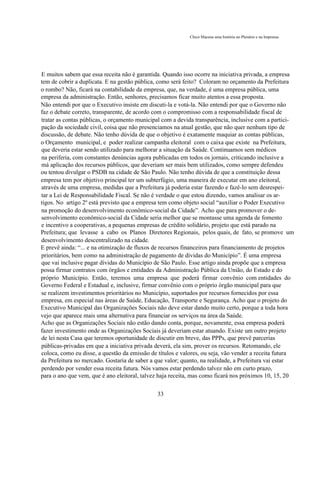 Chico Macena uma história no Plenário e na Imprensa




E muitos sabem que essa receita não é garantida. Quando isso ocorre na iniciativa privada, a empresa
tem de cobrir a duplicata. E na gestão pública, como será feito? Coloram no orçamento da Prefeitura
o rombo? Não, ficará na contabilidade da empresa, que, na verdade, é uma empresa pública, uma
empresa da administração. Então, senhores, precisamos ficar muito atentos a essa proposta.
Não entendi por que o Executivo insiste em discuti-la e votá-la. Não entendi por que o Governo não
faz o debate correto, transparente, de acordo com o compromisso com a responsabilidade fiscal de
tratar as contas públicas, o orçamento municipal com a devida transparência, inclusive com a partici-
pação da sociedade civil, coisa que não presenciamos na atual gestão, que não quer nenhum tipo de
discussão, de debate. Não tenho dúvida de que o objetivo é exatamente maquiar as contas públicas,
o Orçamento municipal, e poder realizar campanha eleitoral com o caixa que existe na Prefeitura,
que deveria estar sendo utilizado para melhorar a situação da Saúde. Continuamos sem médicos
na periferia, com constantes denúncias agora publicadas em todos os jornais, criticando inclusive a
má aplicação dos recursos públicos, que deveriam ser mais bem utilizados, como sempre defendeu
ou tentou divulgar o PSDB na cidade de São Paulo. Não tenho dúvida de que a constituição dessa
empresa tem por objetivo principal ter um subterfúgio, uma maneira de executar em ano eleitoral,
através de uma empresa, medidas que a Prefeitura já poderia estar fazendo e fazê-lo sem desrespei-
tar a Lei de Responsabilidade Fiscal. Se não é verdade o que estou dizendo, vamos analisar os ar-
tigos. No artigo 2º está previsto que a empresa tem como objeto social “auxiliar o Poder Executivo
na promoção do desenvolvimento econômico-social da Cidade”. Acho que para promover o de-
senvolvimento econômico-social da Cidade seria melhor que se montasse uma agenda de fomento
e incentivo a cooperativas, a pequenas empresas de crédito solidário, projeto que está parado na
Prefeitura; que levasse a cabo os Planos Diretores Regionais, pelos quais, de fato, se promove um
desenvolvimento descentralizado na cidade.
E prevê ainda: “... e na otimização de fluxos de recursos financeiros para financiamento de projetos
prioritários, bem como na administração de pagamento de dívidas do Município”. É uma empresa
que vai inclusive pagar dívidas do Município de São Paulo. Esse artigo ainda propõe que a empresa
possa firmar contratos com órgãos e entidades da Administração Pública da União, do Estado e do
próprio Município. Então, teremos uma empresa que poderá firmar convênio com entidades do
Governo Federal e Estadual e, inclusive, firmar convênio com o próprio órgão municipal para que
se realizem investimentos prioritários no Município, suportados por recursos fornecidos por essa
empresa, em especial nas áreas de Saúde, Educação, Transporte e Segurança. Acho que o projeto do
Executivo Municipal das Organizações Sociais não deve estar dando muito certo, porque a toda hora
vejo que aparece mais uma alternativa para financiar os serviços na área da Saúde.
Acho que as Organizações Sociais não estão dando conta, porque, novamente, essa empresa poderá
fazer investimento onde as Organizações Sociais já deveriam estar atuando. Existe um outro projeto
de lei nesta Casa que teremos oportunidade de discutir em breve, das PPPs, que prevê parcerias
públicas-privadas em que a iniciativa privada deverá, ela sim, prover os recursos. Retomando, ele
coloca, como eu disse, a questão da emissão de títulos e valores, ou seja, vão vender a receita futura
da Prefeitura no mercado. Gostaria de saber a que valor; quanto, na realidade, a Prefeitura vai estar
perdendo por vender essa receita futura. Nós vamos estar perdendo talvez não em curto prazo,
para o ano que vem, que é ano eleitoral, talvez haja receita, mas como ficará nos próximos 10, 15, 20

                                               33
 