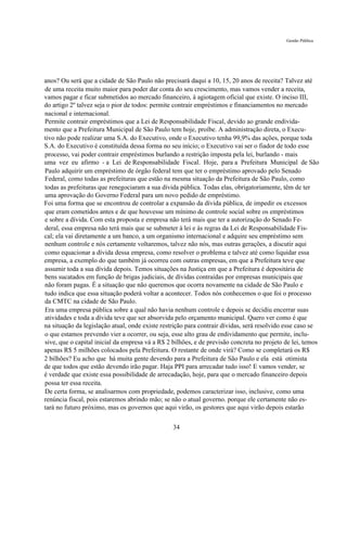 Gestão Pública




anos? Ou será que a cidade de São Paulo não precisará daqui a 10, 15, 20 anos de receita? Talvez até
de uma receita muito maior para poder dar conta do seu crescimento, mas vamos vender a receita,
vamos pagar e ficar submetidos ao mercado financeiro, à agiotagem oficial que existe. O inciso III,
do artigo 2º talvez seja o pior de todos: permite contrair empréstimos e financiamentos no mercado
nacional e internacional.
Permite contrair empréstimos que a Lei de Responsabilidade Fiscal, devido ao grande endivida-
mento que a Prefeitura Municipal de São Paulo tem hoje, proíbe. A administração direta, o Execu-
tivo não pode realizar uma S.A. do Executivo, onde o Executivo tenha 99,9% das ações, porque toda
S.A. do Executivo é constituída dessa forma no seu início; o Executivo vai ser o fiador de todo esse
processo, vai poder contrair empréstimos burlando a restrição imposta pela lei, burlando - mais
uma vez eu afirmo - a Lei de Responsabilidade Fiscal. Hoje, para a Prefeitura Municipal de São
Paulo adquirir um empréstimo de órgão federal tem que ter o empréstimo aprovado pelo Senado
Federal, como todas as prefeituras que estão na mesma situação da Prefeitura de São Paulo, como
todas as prefeituras que renegociaram a sua dívida pública. Todas elas, obrigatoriamente, têm de ter
uma aprovação do Governo Federal para um novo pedido de empréstimo.
Foi uma forma que se encontrou de controlar a expansão da dívida pública, de impedir os excessos
que eram cometidos antes e de que houvesse um mínimo de controle social sobre os empréstimos
e sobre a dívida. Com esta proposta e empresa não terá mais que ter a autorização do Senado Fe-
deral, essa empresa não terá mais que se submeter à lei e às regras da Lei de Responsabilidade Fis-
cal; ela vai diretamente a um banco, a um organismo internacional e adquire seu empréstimo sem
nenhum controle e nós certamente voltaremos, talvez não nós, mas outras gerações, a discutir aqui
como equacionar a dívida dessa empresa, como resolver o problema e talvez até como liquidar essa
empresa, a exemplo do que também já ocorreu com outras empresas, em que a Prefeitura teve que
assumir toda a sua dívida depois. Temos situações na Justiça em que a Prefeitura é depositária de
bens sucatados em função de brigas judiciais, de dívidas contraídas por empresas municipais que
não foram pagas. É a situação que não queremos que ocorra novamente na cidade de São Paulo e
tudo indica que essa situação poderá voltar a acontecer. Todos nós conhecemos o que foi o processo
da CMTC na cidade de São Paulo.
Era uma empresa pública sobre a qual não havia nenhum controle e depois se decidiu encerrar suas
atividades e toda a dívida teve que ser absorvida pelo orçamento municipal. Quero ver como é que
na situação da legislação atual, onde existe restrição para contrair dívidas, será resolvido esse caso se
o que estamos prevendo vier a ocorrer, ou seja, esse alto grau de endividamento que permite, inclu-
sive, que o capital inicial da empresa vá a R$ 2 bilhões, e de previsão concreta no projeto de lei, temos
apenas R$ 5 milhões colocados pela Prefeitura. O restante de onde virá? Como se completará os R$
2 bilhões? Eu acho que há muita gente devendo para a Prefeitura de São Paulo e ela está otimista
de que todos que estão devendo irão pagar. Haja PPI para arrecadar tudo isso! E vamos vender, se
é verdade que existe essa possibilidade de arrecadação, hoje, para que o mercado financeiro depois
possa ter essa receita.
De certa forma, se analisarmos com propriedade, podemos caracterizar isso, inclusive, como uma
renúncia fiscal, pois estaremos abrindo mão; se não o atual governo. porque ele certamente não es-
tará no futuro próximo, mas os governos que aqui virão, os gestores que aqui virão depois estarão

                                                 34
 