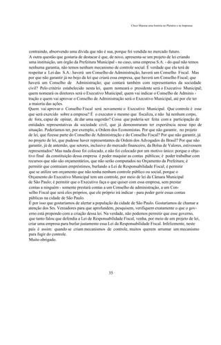 Chico Macena uma história no Plenário e na Imprensa




contraindo, absorvendo uma dívida que não é sua, porque foi vendida no mercado futuro.
A outra questão que gostaria de destacar é que, de novo, apresenta-se um projeto de lei criando
uma instituição, um órgão da Prefeitura Municipal - no caso, uma empresa S.A. - do qual não temos
nenhuma garantia, não temos nenhum mecanismo de controle social. É verdade que ela terá de
respeitar a Lei das S.A.: haverá um Conselho de Administração, haverá um Conselho Fiscal. Mas
por que não garantir já no bojo da lei que criará essa empresa, que haverá um Conselho Fiscal; que
haverá um Conselho de Administração; que contará também com representantes da sociedade
civil? Pelo critério estabelecido nesta lei, quem nomeará o presidente será o Executivo Municipal;
quem nomeará os diretores será o Executivo Municipal; quem vai indicar o Conselho de Adminis -
tração e quem vai aprovar o Conselho de Administração será o Executivo Municipal, até por ele ter
a maioria das ações.
Quem vai aprovar o Conselho Fiscal será novamente o Executivo Municipal. Que controle é esse
que será exercido sobre a empresa? É o executor o mesmo que fiscaliza, e não há nenhum corpo,
de fora, capaz de opinar, de dar uma sugestão? Coisa que poderia ser feita com a participação de
entidades representativas da sociedade civil, que já demonstraram ter experiência nesse tipo de
situação. Poderíamos ter, por exemplo, a Ordem dos Economistas. Por que não garantir, no projeto
de lei, que fizesse parte do Conselho de Administração e do Conselho Fiscal? Por que não garantir, já
no projeto de lei, que pudesse haver representantes da Ordem dos Advogados do Brasil? Por que não
garantir, já de antemão, que setores, inclusive do mercado financeiro, da Bolsa de Valores, estivessem
representados? Mas nada disso foi colocado, e não foi colocado por um motivo único: porque o obje-
tivo final da constituição dessa empresa é poder maquiar as contas públicas; é poder trabalhar com
recursos que não são orçamentários, que não serão computados no Orçamento da Prefeitura; é
permitir que contraiam empréstimos, burlando a Lei de Responsabilidade Fiscal; é permitir
que se utilize um orçamento que não tenha nenhum controle público ou social, porque o
Orçamento do Executivo Municipal tem um controle, por meio de lei da Câmara Municipal
de São Paulo; é permitir que o Executivo faça o que quiser com essa empresa, sem prestar
contas a ninguém - somente prestará contas a um Conselho de administração, a um Con-
selho Fiscal que será eles próprios, que ele próprio irá indicar - para poder gerir essas contas
públicas na cidade de São Paulo.
É por isso que gostaríamos de alertar a população da cidade de São Paulo. Gostaríamos de chamar a
atenção dos Srs. Vereadores para que aprofundem, pesquisem, verifiquem exatamente o que o gov-
erno está propondo com a criação dessa lei. Na verdade, não podemos permitir que esse governo,
que tanto falou que defendia a Lei de Responsabilidade Fiscal, venha, por meio de um projeto de lei,
criar uma empresa para burlar justamente essa Lei da Responsabilidade Fiscal. Infelizmente, neste
país é assim: quando se criam mecanismos de controle, muitos querem arrumar um mecanismo
para fugir do controle.
Muito obrigado.




                                               35
 