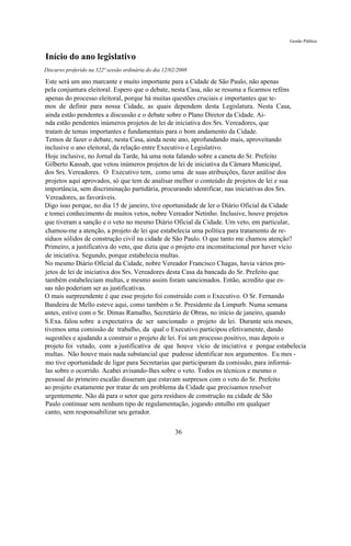 Gestão Pública


Início do ano legislativo
Discurso proferido na 322ª sessão ordinária do dia 12/02/2008

Este será um ano marcante e muito importante para a Cidade de São Paulo, não apenas
pela conjuntura eleitoral. Espero que o debate, nesta Casa, não se resuma a ficarmos reféns
apenas do processo eleitoral, porque há muitas questões cruciais e importantes que te-
mos de definir para nossa Cidade, as quais dependem desta Legislatura. Nesta Casa,
ainda estão pendentes a discussão e o debate sobre o Plano Diretor da Cidade. Ai-
nda estão pendentes inúmeros projetos de lei de iniciativa dos Srs. Vereadores, que
tratam de temas importantes e fundamentais para o bom andamento da Cidade.
Temos de fazer o debate, nesta Casa, ainda neste ano, aprofundando mais, aproveitando
inclusive o ano eleitoral, da relação entre Executivo e Legislativo.
Hoje inclusive, no Jornal da Tarde, há uma nota falando sobre a caneta do Sr. Prefeito
Gilberto Kassab, que vetou inúmeros projetos de lei de iniciativa da Câmara Municipal,
dos Srs. Vereadores. O Executivo tem, como uma de suas atribuições, fazer análise dos
projetos aqui aprovados, só que tem de analisar melhor o conteúdo de projetos de lei e sua
importância, sem discriminação partidária, procurando identificar, nas iniciativas dos Srs.
Vereadores, as favoráveis.
Digo isso porque, no dia 15 de janeiro, tive oportunidade de ler o Diário Oficial da Cidade
e tomei conhecimento de muitos vetos, nobre Vereador Netinho. Inclusive, houve projetos
que tiveram a sanção e o veto no mesmo Diário Oficial da Cidade. Um veto, em particular,
chamou-me a atenção, a projeto de lei que estabelecia uma política para tratamento de re-
síduos sólidos de construção civil na cidade de São Paulo. O que tanto me chamou atenção?
Primeiro, a justificativa do veto, que dizia que o projeto era inconstitucional por haver vício
de iniciativa. Segundo, porque estabelecia multas.
No mesmo Diário Oficial da Cidade, nobre Vereador Francisco Chagas, havia vários pro-
jetos de lei de iniciativa dos Srs. Vereadores desta Casa da bancada do Sr. Prefeito que
também estabeleciam multas, e mesmo assim foram sancionados. Então, acredito que es-
sas não poderiam ser as justificativas.
O mais surpreendente é que esse projeto foi construído com o Executivo. O Sr. Fernando
Bandeira de Mello esteve aqui, como também o Sr. Presidente da Limpurb. Numa semana
antes, estive com o Sr. Dimas Ramalho, Secretário de Obras, no início de janeiro, quando
S.Exa. falou sobre a expectativa de ser sancionado o projeto de lei. Durante seis meses,
tivemos uma comissão de trabalho, da qual o Executivo participou efetivamente, dando
sugestões e ajudando a construir o projeto de lei. Foi um processo positivo, mas depois o
projeto foi vetado, com a justificativa de que houve vício de iniciativa e porque estabelecia
multas. Não houve mais nada substancial que pudesse identificar nos argumentos. Eu mes -
mo tive oportunidade de ligar para Secretarias que participaram da comissão, para informá-
las sobre o ocorrido. Acabei avisando-lhes sobre o veto. Todos os técnicos e mesmo o
pessoal do primeiro escalão disseram que estavam surpresos com o veto do Sr. Prefeito
ao projeto exatamente por tratar de um problema da Cidade que precisamos resolver
urgentemente. Não dá para o setor que gera resíduos de construção na cidade de São
Paulo continuar sem nenhum tipo de regulamentação, jogando entulho em qualquer
canto, sem responsabilizar seu gerador.

                                                       36
 