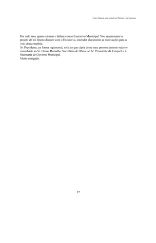 Chico Macena uma história no Plenário e na Imprensa




Por tudo isso, quero retomar o debate com o Executivo Municipal. Vou reapresentar o
projeto de lei. Quero discutir com o Executivo, entender claramente as motivações para o
veto dessa matéria.
Sr. Presidente, na forma regimental, solicito que cópia desse meu pronunciamento seja en-
caminhado ao Sr. Dimas Ramalho, Secretário de Obras, ao Sr. Presidente da Limpurb e à
Secretaria de Governo Municipal.
Muito obrigado.




                                              37
 