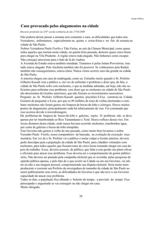 Gestão Pública


Caos provocado pelos alagamentos na cidade
Discurso proferido na 329° sessão ordinária do dia 27/02/2008

Não poderia deixar passar a semana sem comentar o caos, as dificuldades que todos nós,
Vereadores, enfrentamos, especialmente na quinta e sexta-feiras e no fim de semana na
cidade de São Paulo.
Nobres Vereadores Paulo Fiorilo e Tião Farias, ao sair da Câmara Municipal, como quase
todos aqueles que moram nesta cidade, na quinta-feira passada, demorei quase cinco horas
para chegar na Vila Prudente. A região estava toda alagada. Não tínhamos como escapar.
Não consegui atravessar para o lado de lá do viaduto.
A Avenida do Estado estava também inundada. Tentamos ir pelas Juntas Provisórias, mas
tudo estava alagado. Pela Anchieta também não foi possível. Se voltássemos pela Radial,
também não conseguiríamos, estava cheia. Nunca vimos ocorrer caos tão grande na cidade
de São Paulo.
A maioria chegou em casa de madrugada, como eu. Estranho muito quando o Sr. Prefeito
Gilberto Kassab vem a público e, em vez de enfrentar o problema e dizer que, de fato, a
cidade de São Paulo sofre com enchentes, e que as medidas adotadas, até hoje, não são su-
ficientes para enfrentar esse problema, vem dizer que as enchentes na cidade de São Paulo
são decorrentes de Gestões anteriores, que não fizeram os investimentos necessários.
Pergunto ao Sr. Prefeito Gilberto Kassab quantos piscinões S.Exa. construiu na Cidade.
Gostaria de perguntar a S.exa. por que os 49 milhões de reais de verbas destinadas a com-
bater enchentes não foram gastos em limpeza de bocas-de-lobo e córregos. Houve muitos
pontos de alagamento, principalmente onde há rebaixamento de vias. Foi constatado que
isso ocorreu devido à microdrenagem.
Há problemas de limpeza de bocas-de-lobo e galerias, repito. O problema não se deve
apenas por ter transbordado os Rios Tamanduateí e Tietê. Houve refluxo desses rios. Em
locais distantes desta cidade, onde nunca haviam ocorrido enchentes, transbordou água,
por conta de galerias e bocas-de-lobo entupidas.
Este Governo não gastou a verba do ano passado, como muito bem levantou o nobre
Vereador Paulo Fiorilo, nosso companheiro de bancada, na avaliação da execução orça-
mentária. Em vez de o Sr. Prefeito vir a público e tentar culpar a Gestão anterior, deveria
pedir desculpas para a população da cidade de São Paulo, para cidadãos vitimados com
enchentes, para todos aqueles que ficaram mais de cinco horas tentando chegar em casa de-
pois do trabalho. S.exa. deveria assumir, de público, que falta a esta gestão um plano eficaz
e eficiente para atacar esse problema. Esse deveria ser o comportamento do gestor público
sério. Não deveria ser pautado pela campanha eleitoral que se avizinha, pelas pesquisas de
opinião pública apenas, e pelo fato de o que ocorre na Cidade ou em seu Governo, vai afe-
tar ou não a sua imagem pessoal, comprometendo sua disputa eleitoral. Seria muito mais
producente e coerente um Prefeito da envergadura do tamanho da cidade de São Paulo as-
sumir publicamente seus erros, as dificuldades do Governo e que não teve o seu Governo
capacidade de atacar esse problema.
Todos os dias, a população fica olhando o boletim do tempo, a previsão do tempo. Fica
preocupado e angustiado se vai conseguir ou não chegar em casa.
Muito obrigado.

                                                       38
 