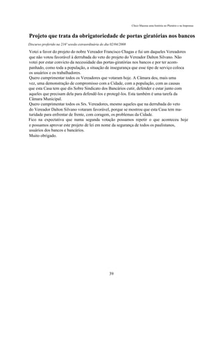 Chico Macena uma história no Plenário e na Imprensa


Projeto que trata da obrigatoriedade de portas giratórias nos bancos
Discurso proferido na 216ª sessão extraordinária do dia 02/04/2008

Votei a favor do projeto do nobre Vereador Francisco Chagas e fui um daqueles Vereadores
que não votou favorável à derrubada do veto do projeto do Vereador Dalton Silvano. Não
votei por estar convicto da necessidade das portas-giratórias nos bancos e por ter acom-
panhado, como toda a população, a situação de insegurança que esse tipo de serviço coloca
os usuários e os trabalhadores.
Quero cumprimentar todos os Vereadores que votaram hoje. A Câmara deu, mais uma
vez, uma demonstração de compromisso com a Cidade, com a população, com as causas
que esta Casa tem que dis Sobre Sindicato dos Bancários cutir, defender e estar junto com
aqueles que precisam dela para defendê-los e protegê-los. Esta também é uma tarefa da
Câmara Municipal.
Quero cumprimentar todos os Srs. Vereadores, mesmo aqueles que na derrubada do veto
do Vereador Dalton Silvano votaram favorável, porque se mostrou que esta Casa tem ma-
turidade para enfrentar de frente, com coragem, os problemas da Cidade.
Fico na expectativa que numa segunda votação possamos repetir o que aconteceu hoje
e possamos aprovar este projeto de lei em nome da segurança de todos os paulistanos,
usuários dos bancos e bancários.
Muito obrigado.




                                                      39
 