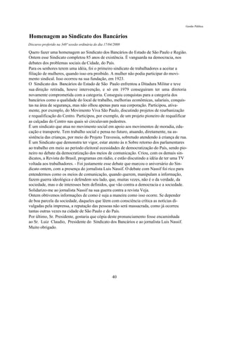 Gestão Pública


Homenagem ao Sindicato dos Bancários
Discurso proferido na 348ª sessão ordinária do dia 17/04/2008

Quero fazer uma homenagem ao Sindicato dos Bancários do Estado de São Paulo e Região.
Ontem esse Sindicato completou 85 anos de existência. É vanguarda na democracia, nos
debates dos problemas sociais da Cidade, do País.
Para os senhores terem uma idéia, foi o primeiro sindicato de trabalhadores a aceitar a
filiação de mulheres, quando isso era proibido. A mulher não podia participar do movi-
mento sindical. Isso ocorreu na sua fundação, em 1923.
O Sindicato dos Bancários do Estado de São Paulo enfrentou a Ditadura Militar e teve
sua direção retirada, houve intervenção, e só em 1979 conseguiram ter uma diretoria
novamente comprometida com a categoria. Conseguiu conquistas para a categoria dos
bancários como a qualidade do local de trabalho, melhorias econômicas, salariais, conquis-
tas na área de segurança, mas não olhou apenas para sua corporação. Participou, ativa-
mente, por exemplo, do Movimento Viva São Paulo, discutindo projetos de reurbanização
e requalificação do Centro. Participou, por exemplo, de um projeto pioneiro de requalificar
as calçadas do Centro nas quais só circulavam pedestres.
É um sindicato que atua no movimento social em apoio aos movimentos de moradia, edu-
cação e transporte. Tem trabalho social e pensa no futuro, atuando, diretamente, na as-
sistência das crianças, por meio do Projeto Travessia, sobretudo atendendo à criança de rua.
É um Sindicato que demonstra ter vigor, estar atento às n Sobre retorno dos parlamentares
ao trabalho em meio ao período eleitoral ecessidades de democratização do País, sendo pio-
neiro no debate da democratização dos meios de comunicação. Criou, com os demais sin-
dicatos, a Revista do Brasil, programas em rádio, e estão discutindo a idéia de ter uma TV
voltada aos trabalhadores. - Foi justamente esse debate que marcou o aniversário do Sin-
dicato ontem, com a presença do jornalista Luis Nassif. O debate com Nassif foi rico para
entendermos como os meios de comunicação, quando querem, manipulam a informação,
fazem guerra ideológica e defendem seu lado, que, muitas vezes, não é o da verdade, da
sociedade, mas o de interesses bem definidos, que vão contra a democracia e a sociedade.
Solidarizo-me ao jornalista Nassif na sua guerra contra a revista Veja.
Ontem obtivemos informações de como é suja a maneira como isso ocorre. Se depender
de boa parcela da sociedade, daqueles que lêem com consciência crítica as notícias di-
vulgadas pela imprensa, a reputação das pessoas não será massacrada, como já ocorreu
tantas outras vezes na cidade de São Paulo e do País.
Por último, Sr. Presidente, gostaria que cópia deste pronunciamento fosse encaminhada
ao Sr. Luiz Claudio, Presidente do Sindicato dos Bancários e ao jornalista Luis Nassif.
Muito obrigado.




                                                       40
 