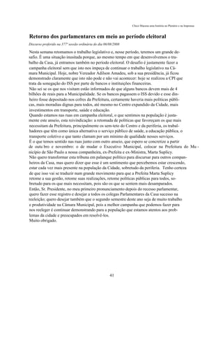 Chico Macena uma história no Plenário e na Imprensa



Retorno dos parlamentares em meio ao período eleitoral
Discurso proferido na 377ª sessão ordinária do dia 06/08/2008

Nesta semana retomamos o trabalho legislativo e, nesse período, teremos um grande de-
safio. É uma situação inusitada porque, ao mesmo tempo em que desenvolvemos o tra-
balho da Casa, já entramos também no período eleitoral. O desafio é justamente fazer a
campanha eleitoral sem que isto nos impeça de continuar o trabalho legislativo na Câ-
mara Municipal. Hoje, nobre Vereador Adilson Amadeu, sob a sua presidência, já ficou
demonstrado claramente que isto não pode e não vai acontecer: hoje se realizou a CPI que
trata da sonegação do ISS por parte de bancos e instituições financeiras.
Não sei se os que nos visitam estão informados de que alguns bancos devem mais de 4
bilhões de reais para a Municipalidade. Se os bancos pagassem o ISS devido e esse din-
heiro fosse depositado nos cofres da Prefeitura, certamente haveria mais políticas públi-
cas, mais moradias dignas para todos, até mesmo no Centro expandido da Cidade, mais
investimentos em transporte, saúde e educação.
Quando estamos nas ruas em campanha eleitoral, o que sentimos na população é justa-
mente este anseio, esta reivindicação: a retomada de políticas que favoreçam os que mais
necessitam da Prefeitura, principalmente os sem-teto do Centro e da periferia, os trabal-
hadores que têm como única alternativa o serviço público de saúde, a educação pública, o
transporte coletivo e que tanto clamam por um mínimo de qualidade nesses serviços.
É o que temos sentido nas ruas junto com outro anseio, que espero se concretize a partir
de outu bro e novembro: o de mudar o Executivo Municipal, colocar na Prefeitura do Mu -
nicípio de São Paulo a nossa companheira, ex-Prefeita e ex-Ministra, Marta Suplicy.
Não quero transformar esta tribuna em palanque político para discursar para outros compan-
heiros da Casa, mas quero dizer que esse é um sentimento que percebemos estar crescendo,
estar cada vez mais presente na população da Cidade, sobretudo da periferia. Tenho certeza
de que isso vai se traduzir num grande movimento para que a Prefeita Marta Suplicy
retome a sua gestão, retome suas realizações, retome políticas públicas para todos, so-
bretudo para os que mais necessitam, pois são os que se sentem mais desamparados.
Então, Sr. Presidente, no meu primeiro pronunciamento depois do recesso parlamentar,
quero fazer esse registro e desejar a todos os colegas Parlamentares da Casa sucesso na
reeleição; quero desejar também que o segundo semestre deste ano seja de muito trabalho
e produtividade na Câmara Municipal, pois a melhor campanha que podemos fazer para
nos reeleger é continuar demonstrando para a população que estamos atentos aos prob-
lemas da cidade e preocupados em resolvê-los.
Muito obrigado.




                                                      41
 