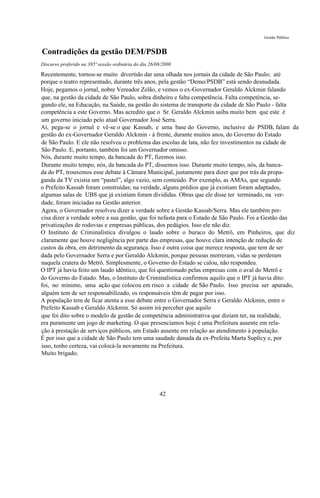 Gestão Pública


Contradições da gestão DEM/PSDB
Discurso proferido na 385ª sessão ordinária do dia 26/08/2008

Recentemente, tornou-se muito divertido dar uma olhada nos jornais da cidade de São Paulo; até
porque o teatro representado, durante três anos, pela gestão “Demo/PSDB” está sendo desnudada.
Hoje, pegamos o jornal, nobre Vereador Zelão, e vemos o ex-Governador Geraldo Alckmin falando
que, na gestão da cidade de São Paulo, sobra dinheiro e falta competência. Falta competência, se-
gundo ele, na Educação, na Saúde, na gestão do sistema de transporte da cidade de São Paulo - falta
competência a este Governo. Mas acredito que o Sr. Geraldo Alckmin saiba muito bem que este é
um governo iniciado pelo atual Governador José Serra.
Aí, pega-se o jornal e vê-se o que Kassab, e uma base do Governo, inclusive do PSDB, falam da
gestão do ex-Governador Geraldo Alckmin - à frente, durante muitos anos, do Governo do Estado
de São Paulo. E ele não resolveu o problema das escolas de lata, não fez investimentos na cidade de
São Paulo. E, portanto, também foi um Governador omisso.
Nós, durante muito tempo, da bancada do PT, fizemos isso.
Durante muito tempo, nós, da bancada do PT, dissemos isso. Durante muito tempo, nós, da banca-
da do PT, trouxemos esse debate à Câmara Municipal, justamente para dizer que por trás da propa-
ganda da TV existia um “pastel”, algo vazio, sem conteúdo. Por exemplo, as AMAs, que segundo
o Prefeito Kassab foram construídas; na verdade, alguns prédios que já existiam foram adaptados,
algumas salas de UBS que já existiam foram divididas. Obras que ele disse ter terminado, na ver-
dade, foram iniciadas na Gestão anterior.
Agora, o Governador resolveu dizer a verdade sobre a Gestão Kassab/Serra. Mas ele também pre-
cisa dizer a verdade sobre a sua gestão, que foi nefasta para o Estado de São Paulo. Foi a Gestão das
privatizações de rodovias e empresas públicas, dos pedágios. Isso ele não diz.
O Instituto de Criminalística divulgou o laudo sobre o buraco do Metrô, em Pinheiros, que diz
claramente que houve negligência por parte das empresas, que houve clara intenção de redução de
custos da obra, em detrimento da segurança. Isso é outra coisa que merece resposta, que tem de ser
dada pelo Governador Serra e por Geraldo Alckmin, porque pessoas morreram, vidas se perderam
naquela cratera do Metrô. Simplesmente, o Governo do Estado se calou, não respondeu.
O IPT já havia feito um laudo idêntico, que foi questionado pelas empresas com o aval do Metrô e
do Governo do Estado. Mas, o Instituto de Criminalística confirmou aquilo que o IPT já havia dito:
foi, no mínimo, uma ação que colocou em risco a cidade de São Paulo. Isso precisa ser apurado,
alguém tem de ser responsabilizado, os responsáveis têm de pagar por isso.
A população tem de ficar atenta a esse debate entre o Governador Serra e Geraldo Alckmin, entre o
Prefeito Kassab e Geraldo Alckmin. Só assim irá perceber que aquilo
que foi dito sobre o modelo de gestão de competência administrativa que diziam ter, na realidade,
era puramente um jogo de marketing. O que presenciamos hoje é uma Prefeitura ausente em rela-
ção à prestação de serviços públicos, um Estado ausente em relação ao atendimento à população.
É por isso que a cidade de São Paulo tem uma saudade danada da ex-Prefeita Marta Suplicy e, por
isso, tenho certeza, vai colocá-la novamente na Prefeitura.
Muito brigado.




                                                       42
 