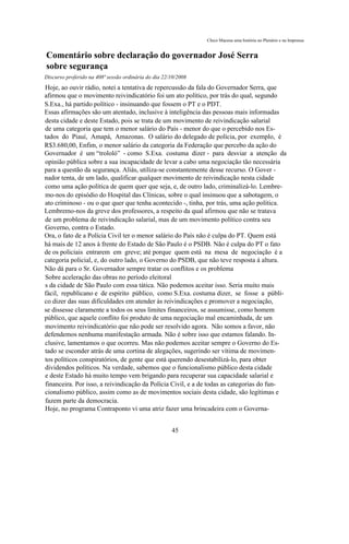 Chico Macena uma história no Plenário e na Imprensa


Comentário sobre declaração do governador José Serra
sobre segurança
Discurso proferido na 408ª sessão ordinária do dia 22/10/2008
Hoje, ao ouvir rádio, notei a tentativa de repercussão da fala do Governador Serra, que
afirmou que o movimento reivindicatório foi um ato político, por trás do qual, segundo
S.Exa., há partido político - insinuando que fossem o PT e o PDT.
Essas afirmações são um atentado, inclusive à inteligência das pessoas mais informadas
desta cidade e deste Estado, pois se trata de um movimento de reivindicação salarial
de uma categoria que tem o menor salário do País - menor do que o percebido nos Es-
tados do Piauí, Amapá, Amazonas. O salário do delegado de polícia, por exemplo, é
R$3.680,00, Enfim, o menor salário da categoria da Federação que percebo da ação do
Governador é um “trololó” - como S.Exa. costuma dizer - para desviar a atenção da
opinião pública sobre a sua incapacidade de levar a cabo uma negociação tão necessária
para a questão da segurança. Aliás, utiliza-se constantemente desse recurso. O Gover -
nador tenta, de um lado, qualificar qualquer movimento de reivindicação nesta cidade
como uma ação política de quem quer que seja, e, de outro lado, criminalizá-lo. Lembre-
mo-nos do episódio do Hospital das Clínicas, sobre o qual insinuou que a sabotagem, o
ato criminoso - ou o que quer que tenha acontecido -, tinha, por trás, uma ação política.
Lembremo-nos da greve dos professores, a respeito da qual afirmou que não se tratava
de um problema de reivindicação salarial, mas de um movimento político contra seu
Governo, contra o Estado.
Ora, o fato de a Polícia Civil ter o menor salário do País não é culpa do PT. Quem está
há mais de 12 anos à frente do Estado de São Paulo é o PSDB. Não é culpa do PT o fato
de os policiais entrarem em greve; até porque quem está na mesa de negociação é a
categoria policial, e, do outro lado, o Governo do PSDB, que não teve resposta à altura.
Não dá para o Sr. Governador sempre tratar os conflitos e os problema
Sobre aceleração das obras no período eleitoral
s da cidade de São Paulo com essa tática. Não podemos aceitar isso. Seria muito mais
fácil, republicano e de espírito público, como S.Exa. costuma dizer, se fosse a públi-
co dizer das suas dificuldades em atender às reivindicações e promover a negociação,
se dissesse claramente a todos os seus limites financeiros, se assumisse, como homem
público, que aquele conflito foi produto de uma negociação mal encaminhada, de um
movimento reivindicatório que não pode ser resolvido agora. Não somos a favor, não
defendemos nenhuma manifestação armada. Não é sobre isso que estamos falando. In-
clusive, lamentamos o que ocorreu. Mas não podemos aceitar sempre o Governo do Es-
tado se esconder atrás de uma cortina de alegações, sugerindo ser vítima de movimen-
tos políticos conspiratórios, de gente que está querendo desestabilizá-lo, para obter
dividendos políticos. Na verdade, sabemos que o funcionalismo público desta cidade
e deste Estado há muito tempo vem brigando para recuperar sua capacidade salarial e
financeira. Por isso, a reivindicação da Polícia Civil, e a de todas as categorias do fun-
cionalismo público, assim como as de movimentos sociais desta cidade, são legítimas e
fazem parte da democracia.
Hoje, no programa Contraponto vi uma atriz fazer uma brincadeira com o Governa-


                                                      45
 