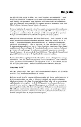 Biografia
Reconhecido como um dos vereadores com o maior número de leis sancionadas, e é autor
de mais de 100 matérias legislativas. Está em seu segundo ano de mandato e sua atuação
mais dinâmica está centrada nos temas que tratam sobre urbanismo e a necessidade de se
fazer uma cidade mais justa e igualitária. Seu mandato também se destaque em temas como
Meio Ambiente, Habitação, Cultura, Trânsito e Transporte.

Dentre as legislações de sua autoria estão a lei a que cria o sistema cicloviário, regulamenta
os helipontos, cria seguro anti-roubo e furto para motos e bicicletas em estacionamentos e
a que gerencia os resíduos sólidos da construção civil. É autor do projeto de lei que cria o
Código Ambiental do Município, elaborado com grande participação popular.

Participou das frentes parlamentares pela Zona Leste e pela Cultura e, no final de 2009,
propôs a criação da Frente Parlamentar em Defesa das Pessoas em Situação de Rua. In -
tegrou a Corregedoria da Câmara Municipal e foi relator da Comissão de Estudos sobre
Aeroportos, Comissão sobre a Poluição das Águas e da Zona Sul e membro da CPI que
investigou o descaso da Prefeitura com os Centros Desportivos Municipais, CPI dos Bancos
e da Eletropaulo. Também fez parte da Comissão de Estudos sobre os Impactos Ambientais
provocados pela implementação de condomínios residenciais horizontais no entorno da
Serra da Cantareira e da subcomissão da Copa 2014. Como 1° Secretário da Câmara Munici-
pal, em 2010, iniciou o processo de digitalização dos documentos da Casa.

Sua atuação na defesa do planejamento da cidade (Plano Diretor Estratégico) teve destaque
na imprensa. Lutou pela permanecia de questões sociais como educação, saúde e habitação
social, que ameaçavam serem retiradas com o projeto de revisão do Plano Diretor, enviado
em 2007, pela gestão Kassab e debatido nos anos seguintes na Câmara Municipal.

Presidente da CET

Em 2000, ajudou a eleger Marta Suplicy para Prefeita e foi indicado por ela para ser o Presi-
dente da CET (Companhia de Engenharia de Tráfego).

Enfrentou grande desafio, encarou problemas deixados pela última gestão, junto com a
prefeita e os secretários, essa união fez diferença e contribuiu para ótimos resultados no
trânsito e no transporte da cidade. Como a criação do bilhete único e de novos corredores
de ônibus, além de ter ampliado a gestão da CET para além da melhoria do trânsito dos
automóveis como também, a responsabilidade de pensar na mobilidade como um todo, in-
cluindo o pedestre e a bicicleta. Com tanta experiência obtida, em sua atuação parlamentar
Chico Macena preferiu centrar sua atuação em política urbana, pois acredita que a melhor
forma de resolver problemas no trânsito da cidade está no planejamento urbano, hoje ele
ministra aulas para alunos de pós-graduação em Logística.
 