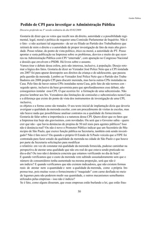 Gestão Pública


Pedido de CPI para investigar a Administração Pública
Discurso proferido na 3° sessão ordinária do dia 05/02/2009

Gostaria de dizer que os votos que recebi nos dá direito, autoridade e a possibilidade regi-
mental, legal, moral e política de requerer uma Comissão Parlamentar de Inquérito. Não é
o fato - e não aceitarei tal argumento - de ser eu filiado ao Partido dos Trabalhadores que
retirará de mim o direito e a autoridade de propor investigação de fato da mais alta gravi-
dade. Posso relatar, do ponto de vista político, ético ou moral, a autoridade do PT. Posso
apontar a vasta publicação na Imprensa sobre os problemas, desvios e muito do que ocor-
reu na Administração Pública com CPI “enterrada”, com apuração no Congresso Nacional
e dossiês que envolvem o PSDB. Há livros sobre o assunto.
Vamos tirar o debate dessa esfera, pois não interessa, inclusive, à população. Desejo reto-
mar a lógica dos fatos. Gostaria de dizer ao Vereador José Police Neto que a CPI instalada
em 2007 foi para apurar desrespeito aos direitos da criança e do adolescente, que passou
pela questão da merenda. Lembro ao Vereador José Police Neto que o Partido dos Traba-
lhadores em 2008 propôs CPI para discutir merenda, mas havia outras CPIs instaladas na
Casa. Pelo fato de haver outras CPIs instaladas nesta Casa, pelo fato de não termos con -
seguido apoio, inclusive da base governista para que aprofundássemos esse debate, não
conseguimos instalar essa CPI. O que ocorreu foi a formação de uma subcomissão. Não
preciso lembrar aos Srs. Vereadores das limitações de comissões e subcomissões nesta Casa
e a diferença que existe do ponto de vista dos instrumentos de investigação de uma CPI,
inclusive,
os objetos e a forma como são tratados. O seu texto inicial de implantação dizia que deveria
averiguar a qualidade da merenda escolar, com um procedimento de visitas às escolas, mas
não houve nada que possibilitasse analisar contratos ou a qualidade do fornecimento.
Gostaria de falar sobre a importância e a natureza dessa CPI. Quero dizer que os fatos que
a Imprensa traz hoje são gravíssimos, com novidades. Ou será que o Governo sabia - quero
crer que não - que havia denúncias de propina de 50 mil reais para agentes públicos? Isso
não é denúncia real? Ou não é novo o Promotor Público indicar que um Secretário do Mu-
nicípio de São Paulo, que exerce função pública na Secretaria, também está sendo investi-
gado? Não é fato novo? Ou quando o próprio O Estado de S.Paulo veicula que a FIPE foi
contratada para fazer estudo da qualidade da merenda na cidade de São Paulo e que houve
por parte da Secretaria solicitações para modificar
o relatório: em vez de constatar má qualidade da merenda fornecida, pudesse caminhar na
perspectiva de atestar uma qualidade que não era real do que estava sendo praticado no
dia-a-dia? Ou isso não é denúncia concreta que estamos verificando no dia de hoje?
E quando verificamos que o custo da merenda vem subindo assustadoramente sem que o
número de consumidores tenha aumentado na mesma proporção, será que não é
um indício? E quando verificamos que não existem indicadores, que não existem formas
reais de atestar nem a quantidade e nem a qualidade da merenda, como a própria Im-
prensa traz, pois muitas vezes o fornecimento é “maquiado” com carne desfiada no meio
de legumes para não poderem medir sua quantidade, e outros mecanismos semelhantes
utilizados pelas empresas - isso não é indício?
Se é fato, como alguns disseram, que essas empresas estão burlando a lei, que estão frau-

                                                       50
 