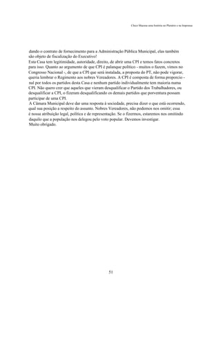 Chico Macena uma história no Plenário e na Imprensa




dando o contrato de fornecimento para a Administração Pública Municipal, elas também
são objeto de fiscalização do Executivo!
Esta Casa tem legitimidade, autoridade, direito, de abrir uma CPI e temos fatos concretos
para isso. Quanto ao argumento de que CPI é palanque político - muitos o fazem, vimos no
Congresso Nacional -, de que a CPI que será instalada, a proposta do PT, não pode vigorar,
queria lembrar o Regimento aos nobres Vereadores. A CPI é composta de forma proporcio -
nal por todos os partidos desta Casa e nenhum partido individualmente tem maioria numa
CPI. Não quero crer que aqueles que vieram desqualificar o Partido dos Trabalhadores, ou
desqualificar a CPI, o fizeram desqualificando os demais partidos que porventura possam
participar de uma CPI.
A Câmara Municipal deve dar uma resposta à sociedade, precisa dizer o que está ocorrendo,
qual sua posição a respeito do assunto. Nobres Vereadores, não podemos nos omitir; essa
é nossa atribuição legal, política e de representação. Se o fizermos, estaremos nos omitindo
daquilo que a população nos delegou pelo voto popular. Devemos investigar.
Muito obrigado.




                                               51
 