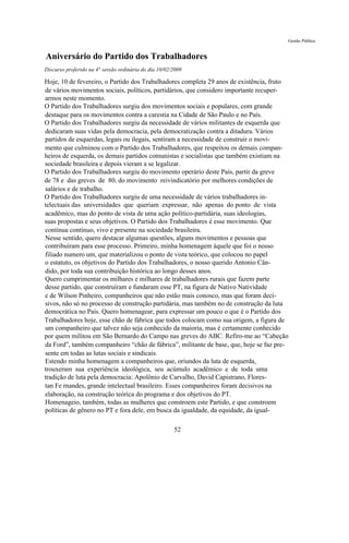 Gestão Pública


Aniversário do Partido dos Trabalhadores
Discurso proferido na 4° sessão ordinária do dia 10/02/2009

Hoje, 10 de fevereiro, o Partido dos Trabalhadores completa 29 anos de existência, fruto
de vários movimentos sociais, políticos, partidários, que considero importante recuper-
armos neste momento.
O Partido dos Trabalhadores surgiu dos movimentos sociais e populares, com grande
destaque para os movimentos contra a carestia na Cidade de São Paulo e no País.
O Partido dos Trabalhadores surgiu da necessidade de vários militantes de esquerda que
dedicaram suas vidas pela democracia, pela democratização contra a ditadura. Vários
partidos de esquerdas, legais ou ilegais, sentiram a necessidade de construir o movi-
mento que culminou com o Partido dos Trabalhadores, que respeitou os demais compan-
heiros de esquerda, os demais partidos comunistas e socialistas que também existiam na
sociedade brasileira e depois vieram a se legalizar.
O Partido dos Trabalhadores surgiu do movimento operário deste País, partir da greve
de 78 e das greves de 80, do movimento reivindicatório por melhores condições de
salários e de trabalho.
O Partido dos Trabalhadores surgiu de uma necessidade de vários trabalhadores in-
telectuais das universidades que queriam expressar, não apenas do ponto de vista
acadêmico, mas do ponto de vista de uma ação político-partidária, suas ideologias,
suas propostas e seus objetivos. O Partido dos Trabalhadores é esse movimento. Que
continua contínuo, vivo e presente na sociedade brasileira.
Nesse sentido, quero destacar algumas questões, alguns movimentos e pessoas que
contribuíram para esse processo. Primeiro, minha homenagem àquele que foi o nosso
filiado numero um, que materializou o ponto de vista teórico, que colocou no papel
o estatuto, os objetivos do Partido dos Trabalhadores, o nosso querido Antonio Cân-
dido, por toda sua contribuição histórica ao longo desses anos.
Quero cumprimentar os milhares e milhares de trabalhadores rurais que fazem parte
desse partido, que construíram e fundaram esse PT, na figura de Nativo Natividade
e de Wilson Pinheiro, companheiros que não estão mais conosco, mas que foram deci-
sivos, não só no processo de construção partidária, mas também no de construção da luta
democrática no País. Quero homenagear, para expressar um pouco o que é o Partido dos
Trabalhadores hoje, esse chão de fábrica que todos colocam como sua origem, a figura de
um companheiro que talvez não seja conhecido da maioria, mas é certamente conhecido
por quem militou em São Bernardo do Campo nas greves do ABC. Refiro-me ao “Cabeção
da Ford”, também companheiro “chão de fábrica”, militante de base, que, hoje se faz pre-
sente em todas as lutas sociais e sindicais.
Estendo minha homenagem a companheiros que, oriundos da luta de esquerda,
trouxeram sua experiência ideológica, seu acúmulo acadêmico e de toda uma
tradição de luta pela democracia: Apolônio de Carvalho, David Capistrano, Flores-
tan Fe rnandes, grande intelectual brasileiro. Esses companheiros foram decisivos na
elaboração, na construção teórica do programa e dos objetivos do PT.
Homenageio, também, todas as mulheres que constroem este Partido, e que constroem
políticas de gênero no PT e fora dele, em busca da igualdade, da equidade, da igual-

                                                       52
 