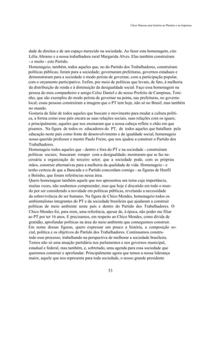 Chico Macena uma história no Plenário e na Imprensa




dade de direitos e de um espaço merecido na sociedade. Ao fazer esta homenagem, cito
Lélia Abramo e a nossa trabalhadora rural Margarida Alves. Elas também construíram
- e muito - este Partido.
Homenageio, também, todos aqueles que, no do Partido dos Trabalhadores, construíram
políticas públicas; foram para a sociedade; governaram prefeituras, governos estaduais e
demonstraram para a sociedade o modo petista de governar, com a participação popular,
com o orçamento participativo. Enfim, por meio de políticas que levam, de fato, à melhoria
da distribuição de renda e à diminuição da desigualdade social. Faço essa homenagem na
pessoa do meu companheiro e amigo Celso Daniel e do nosso Prefeito de Campinas, Toni-
nho, que são exemplos do modo petista de governar na ponta, nas prefeituras, no governo
local; essas pessoas construíram a imagem que o PT tem hoje, não só no Brasil, mas também
no mundo.
Gostaria de falar de todos aqueles que buscam o movimento para mudar a cultura políti-
ca, a forma como esse país encara as suas relações sociais, suas relações com os iguais;
e principalmente, aqueles que nos ensinaram que a nossa cabeça reflete o chão em que
pisamos. Na figura de todos os educadores do PT, de todos aqueles que batalham pela
educação neste país como fonte de desenvolvimento e de igualdade social, homenageio
nosso querido professor e mestre Paulo Freire, que nos ajudou a construir o Partido dos
Trabalhadores.
Homenageio todos aqueles que - dentro e fora do PT e na sociedade - construíram
políticas sociais; buscaram romper com a desigualdade; mostraram que se faz ne-
cessária a organização do terceiro setor; que a sociedade pode, com as próprias
mãos, construir alternativas para a melhoria da qualidade de vida. Homenageio - e
tenho certeza de que a Bancada e o Partido concordam comigo - as figuras de Henfil
e Betinho, que foram referências nessa área.
Quero homenagear também aquele que nos apresentou um tema cuja importância,
muitas vezes, não soubemos compreender, mas que hoje é discutido em todo o mun-
do por ser considerado a novidade em políticas públicas, revelando a necessidade
da sobrevivência do ser humano. Na figura de Chico Mendes, homenageio todos os
ambientalistas integrantes do PT e da sociedade brasileira que ajudaram a construir
políticas de meio ambiente neste país e dentro do Partido dos Trabalhadores. O
Chico Mendes foi, para mim, uma referência, apesar de, à época, não poder me filiar
ao PT por ter 16 anos. E precisamos, em respeito ao Chico Mendes, como dívida de
gratidão, aprofundar políticas na área do meio ambiente que conseguimos construir.
Em nome dessas figuras, quero expressar um pouco a história, a composição so-
cial, política e os objetivos do Partido dos Trabalhadores. Continuamos constru-
indo esse processo, trabalhando na perspectiva de melhorar a sociedade brasileira.
Temos não só uma atuação partidária nos parlamentos e nos governos municipal,
estadual e federal, mas também, e, sobretudo, uma agenda para essa sociedade que
queremos construir e aprofundar. Principalmente agora que temos a nossa liderança
maior, aquele que nos representa para toda sociedade, o nosso grande presidente

                                             53
 