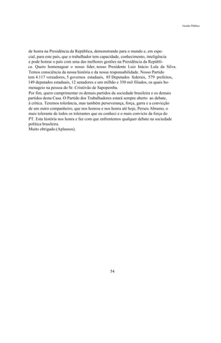 Gestão Pública




de honra na Presidência da República, demonstrando para o mundo e, em espe-
cial, para este país, que o trabalhador tem capacidade, conhecimento, inteligência
e pode honrar o país com uma das melhores gestões na Presidência da Repúbli-
ca. Quero homenagear o nosso líder, nosso Presidente Luiz Inácio Lula da Silva.
Temos consciência da nossa história e da nossa responsabilidade. Nosso Partido
tem 4.117 vereadores, 5 governos estaduais, 85 Deputados federais, 579 prefeitos,
149 deputados estaduais, 12 senadores e um milhão e 350 mil filiados, os quais ho-
menageio na pessoa do Sr. Cristóvão de Sapopemba.
Por fim, quero cumprimentar os demais partidos da sociedade brasileira e os demais
partidos desta Casa. O Partido dos Trabalhadores estará sempre aberto ao debate,
à crítica. Teremos tolerância, mas também perseverança, força, garra e a convicção
de um outro companheiro, que nos honrou e nos honra até hoje, Perseu Abramo, o
mais tolerante de todos os tolerantes que eu conheci e o mais convicto da força do
PT. Esta história nos honra e faz com que enfrentemos qualquer debate na sociedade
política brasileira.
Muito obrigado.(Aplausos).




                                             54
 
