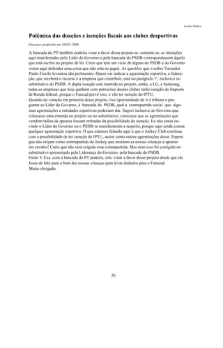Gestão Pública


Polêmica das doações e isenções fiscais aos clubes desportivos
Discurso proferido em 10/03/ 2009

A bancada do PT também poderia votar a favor desse projeto se, somente se, as intenções
aqui manifestadas pelo Líder do Governo e pela bancada do PSDB correspondessem àquilo
que está escrito no projeto de lei. Creio que tem um vício de alguns do PSDB e do Governo
virem aqui defender uma coisa que não está no papel. As questões que o nobre Vereador
Paulo Fiorilo levantou são pertinentes. Quem vai indicar a agremiação esportiva, a federa-
ção, que receberá o recurso é a empresa que contribuir, está no parágrafo 1º, inclusive no
substitutivo do PSDB. A dupla isenção está mantida no projeto, então, a LG, a Samsung,
todas as empresas que hoje ganham com patrocínio desses clubes terão isenção do Imposto
de Renda federal, porque o Funcad prevê isso, e vão ter isenção do IPTU.
Quando da votação em primeira desse projeto, tive oportunidade de ir à tribuna e per-
guntar ao Líder do Governo, à bancada do PSDB, qual a contrapartida social que algu-
mas agremiações e entidades esportivas poderiam dar. Sugeri inclusive ao Governo que
colocasse uma emenda no projeto ou no substitutivo, colocasse que as agremiações que
vendem talões de apostas fossem retiradas da possibilidade da isenção. Eu não estou ou-
vindo o Líder do Governo ou o PSDB se manifestarem a respeito, porque aqui ainda consta
qualquer agremiação esportiva. O que estamos falando aqui é que o Jockey Club continua
com a possibilidade de ter isenção de IPTU, assim como outras agremiações desse. Espero
que não exijam como contrapartida do Jockey que ensinem as nossas crianças a apostar
em cavalos! Creio que não será exigida essa contrapartida. Mas nem isso foi corrigido no
substitutivo apresentado pela Liderança do Governo, pela bancada do PSDB.
Então V.Exa. com a bancada do PT poderia, sim, votar a favor desse projeto desde que ele
fosse de fato para o bem das nossas crianças para levar dinheiro para o Fumcad.
Muito obrigado.




                                               56
 