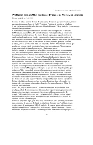Chico Macena uma história no Plenário e na Imprensa


Problemas com a EMEF Presidente Prudente de Morais, na Vila Ema
Discurso proferido em 11/03/2009

Gostaria de falar a respeito de mais de uma dezena de e-mails que tenho recebido, no meu
gabinete, de mães de alunos da EMEF Presidente Prudente de Morais, na Vila Ema.
O que está acontecendo lá, nobre Vereador Claudio Fonseca - V.Exa. inclusive é representante
da categoria de professores?
A Prefeitura do município de São Paulo construiu uma escola próxima ao Prudente
de Moraes, na Anhaia Mello. De um lado está essa avenida; do outro, já é Vila Ema.
Houve demora na transferência dos alunos daquela região, pelo seguinte motivo: a
escola ainda não está pronta. Isso fez com que aulas fossem prorrogadas no início do
ano. Alunos do Prudente de Moraes foram transferidos para essa nova escola, que está inacabada.
Lá estudantes estão no meio de um canteiro de obras, pedreiros, pintores, cavaletes
e tábuas, pois a escola ainda não foi concluída. Repito! Transferiram alunos que
estudavam, em uma escola pronta, concluída, para uma inacabada. Não consigo en-
tender essa atitude, colocando, em risco, a vida dessas crianças.
Inclusive, devido às últimas chuvas, a Prefeitura precisa ficar atenta a essa nova es -
cola, nova, recém-inaugurada. Devido a chuvas, em salas de aula dessa escola, alu-
nos não tiveram aulas, em mais uma obra eleitoreira do Sr. Prefeito Gilberto Kassab.
Diante desses fatos, peço que a Secretaria Municipal de Educação faça uma visita
a tal escola, como eu, para verificar suas reais condições. Peço que tomem as devi-
das providências, para que nenhum aluno corra mais riscos. Digo isso porque se
qualquer um for acidentado, a Secretaria será responsabilizada por isso.
E quanto ao outro prédio do Prudente de Moraes? Mães constituíram uma comissão
e foram à Secretaria Municipal de Educação. O que será feito daquele prédio, que
está pronto? Lá a comunidade sempre utilizou aquele espaço, apesar de ser antigo,
mas em boas condições de conservação. Não sei por que o desativaram. Disseram-
me: “Enquanto não houver projeto, ele permanecerá fechado.” Mães reivindicaram
e disseram: “Por que não constroem uma creche? Por que não transformam esse pré-
dio desativado em uma creche?” Qual foi a resposta? Pasmem nobres Vereadores!
Foi que não há demanda para creches, na região. Em posse dessa informação, cen-
tena de mães, que moram próximo à região e não têm onde colocar seus filhos, fiz-
eram um abaixo-assinado.
Nesta Casa, ouço os Vereadores do Governo falarem sobre dificuldade em criar
creches, por falta de terrenos e áreas. Dizem inclusive que precisam, primeiramente,
desapropriar, para depois construírem. Há escolas, prédios e equipamentos da
própria Prefeitura fechados, sem uso e em boas condições. Nessas escolas, o local
não é utilizado nem para creches. O movimento que faz reivindicações há mais de
dez anos fez uma visita na região.
Inclusive, apresentei aqui, por dois anos consecutivos, uma emenda parlamentar
para construção de um posto de Saúde na Vila Ema. Disseram-me: “Lá há um prédio
pronto, maior do que qualquer UBS. E inclusive dá para ser construído um ambu -
latório de especialidade.” Por que não o utilizam para a Saúde? Disseram: “Porque
não há esse projeto na Secretaria. Ainda não pensamos em trabalhar nessa perspectiva.”

                                              57
 