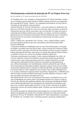 Chico Macena uma história no Plenário e na Imprensa



Posicionamento contrário da bancada do PT ao Projeto Nova Luz
Discurso proferido na 19° sessão extraordinária doa dia 01/04/2009

Sr. Presidente, Sras. e Srs. Vereadores, telespectadores da TV Câmara São Paulo, acredito
que os Vereadores que prestaram atenção no debate realizado nesta Casa, nos argumentos
que a bancada do PT trouxe, inclusive nos argumentos da bancada do Governo, hão de
concordar que não podemos votar este projeto.
A própria bancada do Governo informou que o texto que está para ser votado hoje não
pode ser o texto final, não pode ser o texto a ser aprovado, requer um projeto, necessita de
instrumentos claros de controle social sobre o que será realizado. Foi citada, até mesmo a
valorização da atividade econômica que é exercida e, no entanto, a lei não traz nenhuma
garantia de que essa valorização será realizada. Disseram também que existe a intenção do
Governo de criar ali uma área de valorização para as pessoas que lá residem, que pos-
suem comércio.
Lendo o singelo texto apresentado pelo Governo, como o próprio relatório aponta,
não existe nenhuma garantia de que esses instrumentos serão efetivados pelo Poder
Executivo Municipal.
A bancada do Partido dos Trabalhadores não vai votar a favor deste projeto, e nem pode-
ria, porque é um projeto cujo texto não diz nada. A única coisa que faz é autorizar o Poder
Executivo a fazer o que quiser, da forma que bem entender, sem nem ao menos consultar a
Câmara Municipal de São Paulo, muito menos a Comissão Municipal de Política Urbana e
a sociedade civil que vive e exerce sua atividade econômica naquela área.
Votaremos contrariamente a esse projeto. Vamos continuar dialogando com o líder do
Governo. Queremos construir um substitutivo ao projeto que traga essas garantias de
controle social, e que o projeto aprovado nesta Casa e o projeto urbanístico a ser apli-
cado sejam de conhecimento de todos. Queremos um projeto que traga garantias de
que o direito de preempção a ser transferido para a iniciativa privada não seja utilizado
como instrumento de especulação imobiliária. Queremos construir nesta Casa um modelo
de concessão urbanística para ser aplicado na cidade de São Paulo, que todos da sociedade
civil possam apoiá-lo e sentir segurança na sua execução. Hoje, estamos debatendo Nova
Luz, no futuro, debateremos operação urbana Água Branca, Diagonal Sul - a EMURB já está
desenvolvendo os projetos também de áreas para concessão urbanística. Portanto, é muito
sério este debate que estamos realizando nesta Casa.
Não adianta aprovar a Nova Luz vai do jeito que está, porque, se permitirmos isso, os de-
mais acompanharão esse mesmo critério. Não podemos permitir isso. Sugiro ao Líder do
Governo que, além das duas audiências públicas, abra um processo permanente de debate
com as demais bancadas desta Casa na perspectiva de construirmos um substitutivo que
possa, sim, revitalizar aquela região, que possa! A criar, de fato, outro tipo de atividade e
organização, inclusive do território daquela região. Entretanto, que seja para beneficiar os
que lá estão.
Só concebo um projeto de reurbanização de determinada área se for para melhorar a quali-
dade de vida daqueles que, durante anos e décadas, dedicaram suas vidas para construir
aquele local. Por isso, Sr. Presidente, a Bancada do PT votará contrariamente a esse projeto.
Sr. Presidente, Srs. Vereadores, Sras. Vereadoras, primeiro, gostaria de cumprimentar o

                                                      59
 