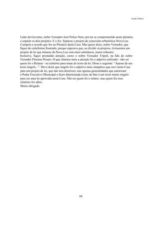 Gestão Pública




Líder do Governo, nobre Vereador José Police Neto, por ter se comprometido neste plenário
a separar os dois projetos. E o fez. Separou o projeto de concessão urbanística Nova Luz.
Cumpriu o acordo que fez no Plenário desta Casa. Mas quero dizer, nobre Vereador, que
fiquei de certaforma frustrado, porque esperava que, ao dividir os projetos, tivéssemos um
projeto de lei que tratasse da Nova Luz com mais substância, maior robustez.
Inclusive, fiquei prestando atenção, como o nobre Vereador Tripoli, na fala do nobre
Vereador Floriano Pesaro. O que chamou mais a atenção foi o adjetivo utilizado - não sei
quem foi o Relator - no relatório para tratar do texto da lei. Disse o seguinte: “Apesar de um
texto singelo...”. Devo dizer que singelo foi o adjetivo mais simpático que ouvi nesta Casa
para um projeto de lei, que não tem diretrizes, traz apenas generalidades que autorizam
o Poder Executivo Municipal a fazer determinada coisa; de fato é um texto muito singelo
para ser uma lei aprovada nesta Casa. Não sei quem foi o relator, mas quem fez esse
relatório foi sábio.
Muito obrigado.




                                                 60
 
