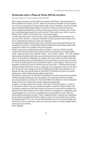 Chico Macena uma história no Plenário e na Imprensa



Declaração sobre o Plano de Metas 2010 do executivo
Discurso proferido na 22° sessão ordinária do dia 02/04/2009

Nesta semana, aconteceu um fato histórico na cidade de São Paulo: a apresentação de um
Plano de Metas do Executivo até 2012, objeto de conquista da sociedade civil, que apresen -
tou a esta Casa um projeto de lei aprovado por todos os Srs. Vereadores, uma lei que dispõe
sobre a obrigatoriedade da apresentação de um Plano de Metas por parte do Executivo.
Estou analisando profundamente o Plano de Metas para fazermos um debate com o Execu-
tivo e aprofundar algumas questões no próximo dia 8. Mas confesso que, cada vez que me
debruço sobre o Plano, fico frustrado com as metas apresentadas.
A minha impressão é que o Governo reduziu todas as possibilidades de execução de ser -
viços possíveis, inclusive, o orçamento municipal existente, para não correr nenhum risco
de ser cobrado posteriormente por metas não cumpridas.
Se compararmos algumas dessas metas com o orçamento do município de São Paulo, não
conseguimos visualizar a correspondente dotação orçamentária que justifique aquela meta
ou que possa indicar-nos a maneira como será executada.
Porém, o que mais me impressionou no Plano de Metas é o fato de a Prefeitura do Mu-
nicípio de São Paulo não apresentar nenhuma meta de construção de uma unidade habita-
cional. Apresenta apenas uma proposta tímida - muito tímida, ridícula - de 4.300 unidades
habitacionais em prédios reformados, que serão fornecidas por meio de aluguel subsidiado.
Hoje, o Sr. Secretário de Habitação veio a público dizer que a Prefeitura de São Paulo não
aderirá ao Programa Nacional de Habitação do Governo Federal, que, por meio de recursos
do FGTS, de mobilização da Caixa Econômica Federal e outros agentes financeiros, está
propondo a construção de mais de 500 mil casas em todo o País - e São Paulo não terá par -
ticipação nenhuma. São Paulo recusa-se a participar, com a alegação, por parte do Sr. Secre-
tário, de que não existe estoque de terras na Cidade para participar desse programa. É um
absurdo ouvirmos isso pela dimensão de São Paulo! É um absurdo ouvirmos isso quando
conhecemos o déficit habitacional da cidade de São Paulo!
Não podemos aceitar que o Sr. Secretário de Habitação venha dizer que não será construída
nenhuma unidade habitacional, que não atenderá a essa demanda crescente da Cidade e
que não aproveitará o convênio com o Governo Federal nem utilizará os recursos disponibi-
lizados pelo Governo Federal para atender à demanda da população.
E, depois, vêm aqui membros do Executivo dizer que o PT faz luta política. A visão do
Sr. Secretário é míope; S.Exa. está somente enxergando a política, a disputa futura e está
colocando os interesses de São Paulo atrás de seus interesses ou dos interesses políticos na
disputa de 2010. Não podemos aceitar! Quem sofrerá as consequências é a população, quem
será prejudicado são os sem-teto, é a população de rua que poderia ter como saída uma
política pública de geração de renda. E hoje, a Imprensa afirma e confirma que a população
de rua aumenta na cidade de São Paulo. Quem vai sofrer com essa situação são as vítimas
do cheque-despejo! Em vez de o Governo Municipal dar cinco mil reais para desalojar uma
família, devia usar o recurso para, junto com o Governo Federal, construir unidades habita-
cionais para essas famílias.
Muito obrigado.



                                                      61
 