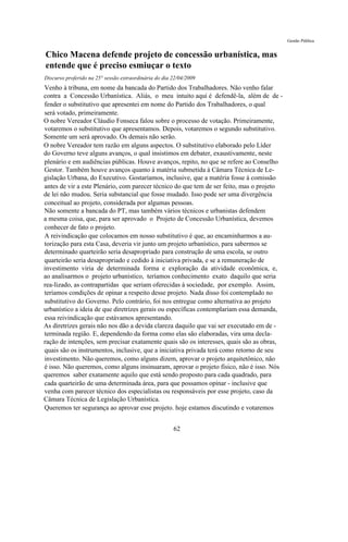Gestão Pública


Chico Macena defende projeto de concessão urbanística, mas
entende que é preciso esmiuçar o texto
Discurso proferido na 25° sessão extraordinária do dia 22/04/2009
Venho à tribuna, em nome da bancada do Partido dos Trabalhadores. Não venho falar
contra a Concessão Urbanística. Aliás, o meu intuito aqui é defendê-la, além de de -
fender o substitutivo que apresentei em nome do Partido dos Trabalhadores, o qual
será votado, primeiramente.
O nobre Vereador Cláudio Fonseca falou sobre o processo de votação. Primeiramente,
votaremos o substitutivo que apresentamos. Depois, votaremos o segundo substitutivo.
Somente um será aprovado. Os demais não serão.
O nobre Vereador tem razão em alguns aspectos. O substitutivo elaborado pelo Líder
do Governo teve alguns avanços, o qual insistimos em debater, exaustivamente, neste
plenário e em audiências públicas. Houve avanços, repito, no que se refere ao Conselho
Gestor. Também houve avanços quanto à matéria submetida à Câmara Técnica de Le-
gislação Urbana, do Executivo. Gostaríamos, inclusive, que a matéria fosse à comissão
antes de vir a este Plenário, com parecer técnico do que tem de ser feito, mas o projeto
de lei não mudou. Seria substancial que fosse mudado. Isso pode ser uma divergência
conceitual ao projeto, considerada por algumas pessoas.
Não somente a bancada do PT, mas também vários técnicos e urbanistas defendem
a mesma coisa, que, para ser aprovado o Projeto de Concessão Urbanística, devemos
conhecer de fato o projeto.
A reivindicação que colocamos em nosso substitutivo é que, ao encaminharmos a au-
torização para esta Casa, deveria vir junto um projeto urbanístico, para sabermos se
determinado quarteirão seria desapropriado para construção de uma escola, se outro
quarteirão seria desapropriado e cedido à iniciativa privada, e se a remuneração de
investimento viria de determinada forma e exploração da atividade econômica, e,
ao analisarmos o projeto urbanístico, teríamos conhecimento exato daquilo que seria
rea-lizado, as contrapartidas que seriam oferecidas à sociedade, por exemplo. Assim,
teríamos condições de opinar a respeito desse projeto. Nada disso foi contemplado no
substitutivo do Governo. Pelo contrário, foi nos entregue como alternativa ao projeto
urbanístico a ideia de que diretrizes gerais ou específicas contemplariam essa demanda,
essa reivindicação que estávamos apresentando.
As diretrizes gerais não nos dão a devida clareza daquilo que vai ser executado em de -
terminada região. E, dependendo da forma como elas são elaboradas, vira uma decla-
ração de intenções, sem precisar exatamente quais são os interesses, quais são as obras,
quais são os instrumentos, inclusive, que a iniciativa privada terá como retorno de seu
investimento. Não queremos, como alguns dizem, aprovar o projeto arquitetônico, não
é isso. Não queremos, como alguns insinuaram, aprovar o projeto físico, não é isso. Nós
queremos saber exatamente aquilo que está sendo proposto para cada quadrado, para
cada quarteirão de uma determinada área, para que possamos opinar - inclusive que
venha com parecer técnico dos especialistas ou responsáveis por esse projeto, caso da
Câmara Técnica de Legislação Urbanística.
Queremos ter segurança ao aprovar esse projeto. hoje estamos discutindo e votaremos


                                                       62
 