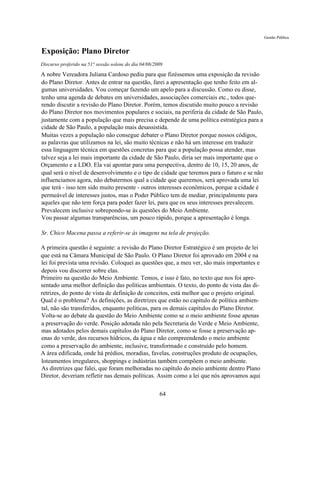 Gestão Pública


Exposição: Plano Diretor
Discurso proferido na 51° sessão solene do dia 04/06/2009

A nobre Vereadora Juliana Cardoso pediu para que fizéssemos uma exposição da revisão
do Plano Diretor. Antes de entrar na questão, farei a apresentação que tenho feito em al-
gumas universidades. Vou começar fazendo um apelo para a discussão. Como eu disse,
tenho uma agenda de debates em universidades, associações comerciais etc., todos que-
rendo discutir a revisão do Plano Diretor. Porém, temos discutido muito pouco a revisão
do Plano Diretor nos movimentos populares e sociais, na periferia da cidade de São Paulo,
justamente com a população que mais precisa e depende de uma política estratégica para a
cidade de São Paulo, a população mais desassistida.
Muitas vezes a população não consegue debater o Plano Diretor porque nossos códigos,
as palavras que utilizamos na lei, são muito técnicas e não há um interesse em traduzir
essa linguagem técnica em questões concretas para que a população possa atender, mas
talvez seja a lei mais importante da cidade de São Paulo, diria ser mais importante que o
Orçamento e a LDO. Ela vai apontar para uma perspectiva, dentro de 10, 15, 20 anos, de
qual será o nível de desenvolvimento e o tipo de cidade que teremos para o futuro e se não
influenciamos agora, não debatermos qual a cidade que queremos, será aprovada uma lei
que terá - isso tem sido muito presente - outros interesses econômicos, porque a cidade é
permeável de interesses justos, mas o Poder Público tem de mediar, principalmente para
aqueles que não tem força para poder fazer lei, para que os seus interesses prevalecem.
Prevalecem inclusive sobrepondo-se às questões do Meio Ambiente.
Vou passar algumas transparências, um pouco rápido, porque a apresentação é longa.

Sr. Chico Macena passa a referir-se às imagens na tela de projeção.

A primeira questão é seguinte: a revisão do Plano Diretor Estratégico é um projeto de lei
que está na Câmara Municipal de São Paulo. O Plano Diretor foi aprovado em 2004 e na
lei foi prevista uma revisão. Coloquei as questões que, a meu ver, são mais importantes e
depois vou discorrer sobre elas.
Primeiro na questão do Meio Ambiente. Temos, e isso é fato, no texto que nos foi apre-
sentado uma melhor definição das políticas ambientais. O texto, do ponto de vista das di-
retrizes, do ponto de vista de definição de conceitos, está melhor que o projeto original.
Qual é o problema? As definições, as diretrizes que estão no capitulo de política ambien-
tal, não são transferidos, enquanto políticas, para os demais capítulos do Plano Diretor.
Volta-se ao debate da questão do Meio Ambiente como se o meio ambiente fosse apenas
a preservação do verde. Posição adotada não pela Secretaria do Verde e Meio Ambiente,
mas adotados pelos demais capítulos do Plano Diretor, como se fosse a preservação ap-
enas do verde, dos recursos hídricos, da água e não compreendendo o meio ambiente
como a preservação do ambiente, inclusive, transformado e construído pelo homem.
A área edificada, onde há prédios, moradias, favelas, construções produto de ocupações,
loteamentos irregulares, shoppings e indústrias também compõem o meio ambiente.
As diretrizes que falei, que foram melhoradas no capítulo do meio ambiente dentro Plano
Diretor, deveriam refletir nas demais políticas. Assim como a lei que nós aprovamos aqui

                                                       64
 