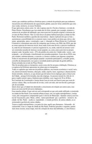 Chico Macena uma história no Plenário e na Imprensa




ontem, que estabelece políticas climáticas para o controle da poluição para que tenhamos
mecanismos de enfrentamento do aquecimento global, causa de várias catástrofes que esta-
mos vendo, inclusive, no nosso Nordeste.
O que aprovamos ontem como lei não é apenas uma lei. Ela deve iluminar a revisão do
Plano Diretor. Percebemos que isso ainda não foi feito, quando, por exemplo, notamos a
ausência de um plano de habitação, que estava previsto no projeto original e retiraram da
revisão do Plano Diretor. Não vai mais haver um plano habitacional para a cidade de São
Paulo. Retiraram também a questão das macroáreas - depois explicarei do que se trata -;
aumentaram a possibilidade de se construir mais e mais prédios em áreas que, talvez, não
sejam apropriadas para a construção, o que é chamado no Plano Diretor de Coeficiente
Construtivo; eliminaram uma série de conquistas que tivemos, em 2004, das ZEIS, que são
as zonas especiais de interesse social, áreas onde existe uma favela e é preciso reurbanizá-
la, onde há um loteamento e é preciso regularizá-lo, ou, ainda, onde há um terreno vazio
ser construída moradia de interesse social, popular, ou, como estava previsto no projeto
original, onde há prédio vazio - 25% dos prédios do centro da Cidade estão vazios, sem
ocupação -, ser reformado e transformado em moradias populares. Essas são as ZEIS, mas,
eles mudam, substancialmente, o conceito e a forma e acabam com algumas conquistas.
Todos os mecanismos de participação popular: orçamento participativo, conselho gestor,
conselho de planejamento, nos quais a sociedade poderia participar da gestão pública,
foram retirados da revisão do Plano Diretor.
Não há um plano para os transportes, assim como não há um para a habitação. Eliminou-se
a exigência da Prefeitura apresentar um plano para os transportes.
Todos os capítulos que tratavam de políticas públicas, movimento econômico e social, turis-
mo, desenvolvimento humano, educação, saúde, esporte, lazer, segurança e abastecimento
foram retirados, inclusive, os que diziam que devíamos levar empregos para a Zona Leste
da Cidade, - porque lá há moradia, mas não emprego. As pessoas moram lá e têm de vir
para a região central e para a Sudoeste para trabalhar, com viagens de 30 ou 40 Km.
Na Comissão de Constituição e Justiça desta Casa já existe um Parecer para que essas di-
retrizes voltem. Mas, na discussão da revisão, como um todo, não tem havido a participa-
ção da sociedade.
Quero dizer que a Cidade tem diminuído o crescimento em relação aos outros anos, mas
temos em torno de 60 mil novos habitantes.
Essa mancha urbana. O que está em azul corresponde ao que está sendo edificado e construído
na cidade de São Paulo. Essa mancha urbana avança, sim, na região metropolitana e, muitas
vezes, não conseguimos compreender qual é a divisa do Município. Quando vamos p ara Fer-
raz de Vasconcelos, para Mauá, enfim, vamos percebendo que a periferia - inclusive da
cidade de São Paulo - acaba se expandindo e virando periferia de outras cidades, ou se
misturando à periferia de outras cidades.
Temos a região metropolitana e, na parte de cima, aquilo que chamamos - brincando - de
cachorrinho. Esse é o mapa da cidade de São Paulo. Podemos perceber o seguinte, quanto
mais áreas escuras, nesse mapa, mais há a atração de áreas não habitadas, e a área branca -

                                              65
 