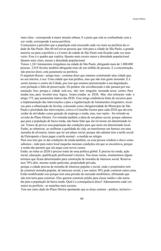 Gestão Pública




mais clara - corresponde à maior atração urbana. E a parte que está se confundindo com a
cor verde, corresponde à nossa periferia.
Começamos a perceber que a população está crescendo cada vez mais na periferia da ci-
dade de São Paulo. Das 60 mil novas pessoas que vêm para a cidade de São Paulo, a grande
maioria vai para a periferia e o Centro da cidade de São Paulo está ficando cada vez mais
vazio. Esse é o quadro que explica. Quanto mais escuro maior a densidade populacional.
Quanto mais claro, menor a densidade populacional.
Temos 1.241 loteamentos irregulares na cidade de São Paulo, abrigando mais de 1.800.000
pessoas. 2.018 favelas também abrigando mais de um milhão de pessoas. E a concentração,
não preciso dizer, está justamente na periferia.
O arquiteto Kazuo - amigo meu - costuma dizer que estamos construindo uma cidade que,
no seu interior, é oca. Uma cidade que tem prédios, mas que não tem gente morando. E é
assim mesmo o centro da Cidade, por isso que estamos presenciando a sua degradação,
com pichação e falta de preservação. Os prédios vão envelhecendo e não passam por ma-
nutenção. Isso porque a cidade está oca, não tem ninguém morando nesse centro. Para
mudar isso, para inverter essa lógica, foram criadas as ZEIS. Mas eles retiraram todo o
artigo 175, que justamente tratava das ZEIS. Esse artigo estabelecia fonte de recursos para
a implementação das intervenções e para a regularização de loteamentos irregulares; recur-
sos para a urbanização de favelas, colocando como obrigatoriedade do Município de São
Paulo e prioridade das intervenções; criava o Conselho Gestor para cada ZEIS que deveria
cuidar de atividades como geração de emprego e renda, mas, isso repito - foi retirado na
revisão do Plano Diretor. Foi retirada também a ideia de um plano social, porque sabemos
que para a população de baixa renda, não basta falar que ela irá morar em determinado lo-
cal. Temos de prover essa população das condições para que more em determinado local.
Então, ao urbanizar, ao melhorar a qualidade de vida, ao transformar um barraco em uma
moradia de alvenaria, temos que ter um plano social, porque não adianta tirar a tarifa social
da Eletropaulo e fazer pagar a tarifa normal - a medida no relógio.
Para isso tem que se dar condições de renda também, ou essa pessoa venderá a chave como
sabemos - indo para outro local naquelas mesmas condições em que se encontrava, porque
a renda não permite que ela arque com novos custos.
Então, ao tratar as ZEIS é preciso tratar de uma política global. É preciso ter renda, ação
social, educação, qualificação profissional e técnica. Nas áreas vazias, enumeramos alguns
terrenos que ficam determinados para construção de moradia de interesse social. Reserva-
mos 70% dele, mesmo sendo particular, propriedade privada,
porque a cidade precisa de moradia de interesse popular e social, onde o proprietário terá
de construir moradia popular, de interesse social, e nos outros 30% pode construir outra coisa.
Estão modificando isso porque tem uma pressão do mercado imobiliário, afirmando que
não tem terra para construir. Eles querem construir prédio para classe média e não mora-
dia para a população de baixa renda. Qual é a consequência disso? Adensamento cada vez
maior na periferia - as manchas mais escuras.
Tem um outro dado do Plano Diretor apontando que as áreas centrais - prédios, inclusive -

                                                66
 