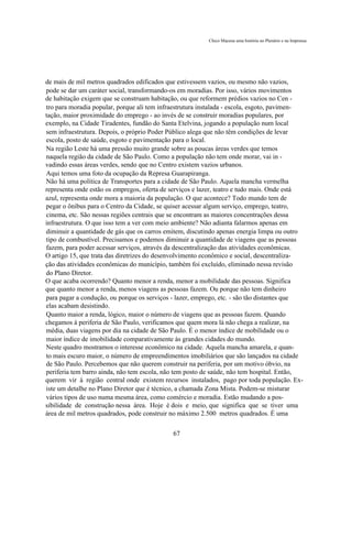 Chico Macena uma história no Plenário e na Imprensa




de mais de mil metros quadrados edificados que estivessem vazios, ou mesmo não vazios,
pode se dar um caráter social, transformando-os em moradias. Por isso, vários movimentos
de habitação exigem que se construam habitação, ou que reformem prédios vazios no Cen -
tro para moradia popular, porque ali tem infraestrutura instalada - escola, esgoto, pavimen-
tação, maior proximidade do emprego - ao invés de se construir moradias populares, por
exemplo, na Cidade Tiradentes, fundão do Santa Etelvina, jogando a população num local
sem infraestrutura. Depois, o próprio Poder Público alega que não têm condições de levar
escola, posto de saúde, esgoto e pavimentação para o local.
Na região Leste há uma pressão muito grande sobre as poucas áreas verdes que temos
naquela região da cidade de São Paulo. Como a população não tem onde morar, vai in -
vadindo essas áreas verdes, sendo que no Centro existem vazios urbanos.
Aqui temos uma foto da ocupação da Represa Guarapiranga.
Não há uma política de Transportes para a cidade de São Paulo. Aquela mancha vermelha
representa onde estão os empregos, oferta de serviços e lazer, teatro e tudo mais. Onde está
azul, representa onde mora a maioria da população. O que acontece? Todo mundo tem de
pegar o ônibus para o Centro da Cidade, se quiser acessar algum serviço, emprego, teatro,
cinema, etc. São nessas regiões centrais que se encontram as maiores concentrações dessa
infraestrutura. O que isso tem a ver com meio ambiente? Não adianta falarmos apenas em
diminuir a quantidade de gás que os carros emitem, discutindo apenas energia limpa ou outro
tipo de combustível. Precisamos e podemos diminuir a quantidade de viagens que as pessoas
fazem, para poder acessar serviços, através da descentralização das atividades econômicas.
O artigo 15, que trata das diretrizes do desenvolvimento econômico e social, descentraliza-
ção das atividades econômicas do município, também foi excluído, eliminado nessa revisão
do Plano Diretor.
O que acaba ocorrendo? Quanto menor a renda, menor a mobilidade das pessoas. Significa
que quanto menor a renda, menos viagens as pessoas fazem. Ou porque não tem dinheiro
para pagar a condução, ou porque os serviços - lazer, emprego, etc. - são tão distantes que
elas acabam desistindo.
Quanto maior a renda, lógico, maior o número de viagens que as pessoas fazem. Quando
chegamos à periferia de São Paulo, verificamos que quem mora lá não chega a realizar, na
média, duas viagens por dia na cidade de São Paulo. É o menor índice de mobilidade ou o
maior índice de imobilidade comparativamente às grandes cidades do mundo.
Neste quadro mostramos o interesse econômico na cidade. Aquela mancha amarela, e quan-
to mais escuro maior, o número de empreendimentos imobiliários que são lançados na cidade
de São Paulo. Percebemos que não querem construir na periferia, por um motivo óbvio, na
periferia tem barro ainda, não tem escola, não tem posto de saúde, não tem hospital. Então,
querem vir à região central onde existem recursos instalados, pago por toda população. Ex-
iste um detalhe no Plano Diretor que é técnico, a chamada Zona Mista. Podem-se misturar
vários tipos de uso numa mesma área, como comércio e moradia. Estão mudando a pos-
sibilidade de construção nessa área. Hoje é dois e meio, que significa que se tiver uma
área de mil metros quadrados, pode construir no máximo 2.500 metros quadrados. É uma

                                             67
 
