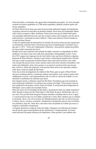 Gestão Pública




forma de limitar a construção, mas agora estão aumentando para quatro. Ao invés de poder
construir mil metros quadrados ou 2.500 metros quadrados, poderão construir quatro mil
metros quadrados.
No Plano Diretor havia áreas que eram de preservação ambiental integral, principalmente
os parques estavam na macroárea de proteção integral. Havia áreas de recuperação urbana
onde se devia recuperar o Meio Ambiente. Outras eram áreas que já tinham tanta gente,
com qualidade ambiental tão ruim, que não se podia colocar mais ninguém, por isso não se
podia permitir a construção de outros edifícios. Todas essas diretrizes foram retiradas na
revisão do Plano Diretor.
A ideia de regularização de loteamentos foi retirada. Da mesma forma que não regularizam
os loteamentos, retiraram todo o mecanismo que havia de participação e incluíram um ar-
tigo que é o TCU - Termo de Compensação Urbanística - para permitir regularizar prédios
de classe média construído fora da lei.
Quando temos uma expansão muito grande da cidade, aumenta-se a degradação do Meio
Ambiente e da forma como está sendo feita, aprofunda as desigualdades sociais. Como
fui à FAU, peguei este mapa que era do Luiz Carlos Costa, que fazia referência a algumas
propostas do Plano Diretor e mostrava como ficaria o adensamento populacional. Percebe-
mos que se todas as propostas do Plano Diretor forem aprovadas da forma como estão,
com exceção das poucas áreas verdes, teremos todas essas áreas somente com prédios, com
muito mais habitações, áreas cinza, porque se ser possível construir muito mais do que
hoje. Inclusive, dentro das propostas, com pressões feitas através das operações urbanas,
sobre áreas verdes da cidade de São Paulo.
Estas são as áreas de alagamento da cidade de São Paulo, para as quais o Plano Diretor
não prevê nenhuma diretriz e tratamento. Quanto mais prédios você constrói, quanto mais
asfaltamento você faz, você impermeabiliza cada vez mais as várzeas da Cidade e vai au-
mentando os problemas de enchentes que temos.
Esta imagem mostra a cobertura vegetal de São Paulo. Percebemos que está resumida às
áreas de proteção ambiental e aos parques que existem na Cidade. Temos poucos mais de
nove quilômetros de parques e áreas verdes na Cidade. É insuficiente para refrigeração da
Metrópole e para a prática de atividades físicas.
Outro dia estava na Universidade de São Paulo e um professor falou em cidade sustentável
ideal. Quando se pensa em São Paulo ideal é a São Paulo da garoa. Infelizmente, não a te-
mos mais. Por que São Paulo da garoa? Porque mantinha a umidade relativa do ar; a água
e o sereno preservavam aves na Cidade e regulavam o clima. Hoje, sabemos que as estações
se misturam: chove e faz sol no mesmo dia. Quando pensamos que não vai chover por que
é outono, chove e acontece a enchente. Antigamente conseguíamos prever mais os fenôme-
nos climáticos, hoje não. Além disso, não temos mais um pulmão na Cidade que renove o
oxigênio e mantenha a temperatura.
A imagem demonstra o mapa do clima da Cidade. Chegamos a ter diferença de tempera-
tura de até dez graus numa distância de dez quilômetros. É impressionante. Em locais
muito próximos há grande diferença de temperatura. Outra questão é que também esta-

                                               68
 