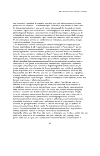 Chico Macena uma história no Plenário e na Imprensa




mos perdendo a capacidade de produção natural da água, pois não temos uma política de
preservação das nascentes. O licenciamento para a construção do Rodoanel, da forma como
foi feito, compromete sim os recursos da represa até porque ele foi licenciado por trecho.
Assoreia-se a represa, mas outras áreas da cidade são prejudicadas. Temos uma concentra-
ção muito grande de esgoto e, principalmente, nos períodos de estiagem. A Sabesp, que de-
veria cuidar da água, joga o esgoto nos reservatórios de água que temos na cidade. Isso gera
consequências para o meio ambiente e para a saúde. Por conta disso temos um aumento de
8% nas internações e aumento nos atendimentos de emergência. A quantidade de doenças
respiratórias na cidade é impressionante.
O uso de medicação também aumentou por conta de doenças provocadas pela poluição.
Quando fui presidente da CET, realizamos uma pesquisa com os “marronzinhos” que tra-
balhavam nas ruas, monitorada pelo HC. Constatou-se que todos portavam doenças pul-
monares e problemas cardíacos devido à quantidade de poluentes absorvidos diariamente.
Como foi o nosso passado na cidade de São Paulo? Ficamos mais de 20 anos sem um Plano
Diretor. Isso gerou um planejamento equivocado ou ausência de planejamento; desmata-
mento generalizado, resultando em pouca ou quase nenhuma vegetação; impermeabiliza-
ção de toda cidade, houve época em que canalizávamos e continuamos, em alguns lugares,
canalizando os rios, quando as várzeas devem ter espaço para a água correr, é incorreto a
canalização; verticalização com a construção de prédios por toda Cidade, mesmo que, na
grande maioria, não more ninguém e não deixem a população usar; emissão de quantidade
grande de poluentes, não só pelos carros, mas pelo tipo de indústria que se instala em São
Paulo; existem mais de 4.100 áreas cujo solo foi contaminado por conta de ocupação de
postos de gasolina, indústrias químicas, como Shell, Esso e tantas outras, sem nenhum trata-
mento para neutralizar a contaminação. Durante esse tempo não tivemos nenhuma política para
diminuir os problemas e administrar os conflitos.
Qual é o risco para o futuro se não discutirmos, na revisão do Plano Diretor, o aspecto
ambiental e que todos possam participar? Se não houver capacidade de investimento da
sociedade para corrigir o caos do meio ambiente em que vivemos, haverá o esgotamento de
todos recursos naturais, inclusive, da água. Nos dias de hoje, estamos buscando água para
abastecer a cidade há mais de 300 quilômetros de distância, principalmente para a região
norte, e a continuar o tratamento que damos para as nossas represas, para as minas, para o
lençol freático chegaremos ao dia em que não teremos água para beber na cidade.
Teremos comprometido o futuro, porque os passivos ambientais, os danos ambientais serão
acumulados, somando-se. A vida estará condicionada, apenas, a locais insalubres, locais,
inclusive, em que a periferia de São Paulo já vive nos dias de hoje, logo, faz parte do co-
tidiano, mais generalizado de toda cidade. Ao invés de recuperarmos a periferia, as áreas
pobres e degradadas da cidade para termos condições ambientais melhores, degradamos o
restante, de forma a eliminar as condições adequadas de sustentabilidade.
Encerrando, afirmo que São Paulo não merece o tratamento que recebe, t ambém nós não
merecemos. Merecemos, sim, uma cidade com verde, educação, lazer, emprego, trans-
portes, h abit ação, ar, água, uma cidade sustentável ambientalmente, economicamente e

                                            69
 