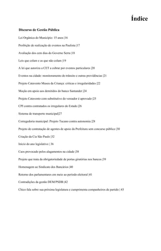 Índice
Discurso de Gestão Pública

Lei Orgânica do Município: 15 anos |16

Proibição de realização de eventos na Paulista |17

Avaliação dos cem dias do Governo Serra |18

Leis que colam e as que não colam |19

A lei que autoriza a CET a cobrar por eventos particulares |20

Eventos na cidade: monitoramento do trânsito e outras providências |21

Projeto Catavento Museu da Criança: criticas e irregularidades |22

Moção em apoio aos demitidos do banco Santander |24

Projeto Catavento com substitutivo do vereador é aprovado |25

CPI contra contratados os irregulares do Estado |26

Sistema de transporte municipal|27

Corregedoria municipal: Projeto Tucano contra autonomia |28

Projeto de contratação de agentes de apoio da Prefeitura sem concurso público |30

Criação da Cia São Paulo |32

Início do ano legislativo | 36

Caos provocado pelos alagamentos na cidade |38

Projeto que trata da obrigatoriedade de portas giratórias nos bancos |39

Homenagem ao Sindicato dos Bancários |40

Retorno dos parlamentares em meio ao período eleitoral |41

Contradições da gestão DEM/PSDB |42

Chico fala sobre sua próxima legislatura e cumprimenta companheiros de partido | 43
 