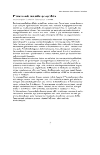 Chico Macena uma história no Plenário e na Imprensa


Promessas não cumpridas pelo prefeito
Discurso proferido na 84° sessão ordinária do dia 15/10/2009

Tenho acompanhado os debates nesta Casa e na imprensa e fico surpreso, porque, às vezes,
o que é dito por alguns vereadores não condiz com a realidade. A propaganda do Governo
também não condiz com a realidade. Acontece em vários aspectos, por exemplo, foi feita
uma propaganda terrível nesta Casa, anunciando que a restrição aos fretados diminuiria
o congestionamento na Cidade de São Paulo. Ocorreu o que dissemos que ocorreria: as
pessoas migrariam para o automóvel, para o transporte individual e o congestionamento
aumentaria, como aumentou.
Foi dito várias vezes na imprensa que uma série de obras seriam feitas para melhorar o
transporte coletivo na cidade como modernização dos corredores de ônibus. O Corredor
Celso Garcia seria licitado e executado e até agora não foi feito. A alegação foi de que não
haveria verba, pois a crise estava afetando os investimentos de São Paulo - a mesma crise
pela qual o Presidente Lula passou de forma tranquila. Aliás, não seguiram o exemplo do
Governo Federal em que para combater a crise é melhor investir. Retrair o investimento
dificultou ainda mais e quando vamos ao caixa da Prefeitura, vemos que há dinheiro apli-
cado no mercado financeiro.
Cobramos obras e investimentos. Houve um acréscimo sim, mas na verba de publicidade,
na mesma área em que acontecem todas as propagandas eleitoreiras deste Governo. A
propaganda enganosa que está sendo feita. Começamos também a perceber que todas as
promessas eleitorais não vão vingar. Aliás, as críticas feitas às gestões anteriores, do pon-
to de vista da tributação, da carga tributária do Município de São Paulo, são infundadas
porque percebemos que o Governo Tucano e dos Democratas impõe uma carga tributária
muito maior. Aumentarão os impostos. A última notícia é que o IPTU vai ser reajustado na
cidade de São Paulo.
Os jornais publicam a notícia de que o aumento poderá chegar a 307% em algumas regiões.
Não consegui entender como chegaram a esse valor. Pela inflação não foi, pois a inflação
neste país está controlada; já tivemos uma correção da Planta Genérica de Valores recente -
mente, ainda produto deste Governo. Portanto, começo a perceber que se trata da voracid-
ade para obter mais recurso no caixa da Prefeitura em ano eleitoral e penalizar, principal-
mente, os moradores do centro expandido, a classe média da cidade de São Paulo.
Foi dito aqui que o Governo Federal estava retendo o IR e penalizando esse setor da socie -
dade quando, na verdade, aqui praticam a política mais voraz, penalizando um setor que
precisa de renda para gastar e comprar movimentando, dessa forma, a economia de São
Paulo, gerando maiores recursos no caixa da Prefeitura e não o contrário.
Muito Obrigado.




                                                      71
 