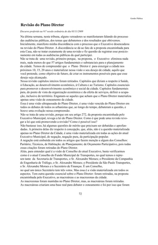 Gestão Pública


Revisão do Plano Diretor
Discurso proferido na 91ª sessão ordinária do dia 03/11/2009

Na última semana, nesta tribuna, alguns vereadores se manifestaram falando do processo
das audiências públicas, dos temas que debatemos e dos resultados que obtivemos.
Inicialmente, manifesto minha discordância com o processo que o Executivo desencadeou
na revisão do Plano Diretor. A discordância se dá ao fato de a proposta encaminhada para
esta Casa, não se tratar exatamente de uma revisão e fiz questão de registrar esse posicio-
namento em todas as audiências públicas da qual participei.
Não se trata de uma revisão, primeiro porque, na proposta, o Executivo eliminou nada
mais, nada menos do que 57 artigos fundamentais e substanciais para o planejamento
da cidade. Temos de compreender que o Plano Diretor é para enxergar a cidade nos
próximos 10, 15, 20 anos e materializar nessa visão o seu desejo de cidade, aquilo que
você pretende, como objetivo de futuro, de criar os instrumentos possíveis para que esse
desejo seja alcançado.
Nessa revisão capítulos inteiros foram retirados. Capítulos que diziam a respeito à Saúde,
à Educação, ao desenvolvimento econômico, à Cultura e ao Turismo. Capítulos essenciais
para promover o desenvolvimento econômico e social da cidade. Capítulos fundamentais
para, do ponto de vista da organização econômica e da oferta de serviços, definir a ocupa-
ção, inclusive do território. Enganam-se aqueles que acham que o Plano Diretor materializa
apenas uma visão de zoneamento da cidade.
Essa é uma visão ultrapassada do Plano Diretor, é uma visão vencida do Plano Diretor em
todos os debates de todos os urbanistas que, ao longo do tempo, debateram a questão, e
houve uma evolução nessa compreensão.
Não se trata de uma revisão, porque em seu artigo 272, da proposta encaminhada pelo
Executivo Municipal, revoga a lei do Plano Diretor. Como é que pode uma revisão revo-
gar a lei que está promovendo a revisão? Como é possível isso?
Não bastasse isso, há algumas questões de mérito que precisam ser debatidas e aprofun-
dadas. A primeira delas diz respeito à concepção, que, aliás, não é a questão materializada
apenas no Plano Diretor da Cidade, é uma visão materializada em todas as ações do atual
Executivo Municipal, de negação, negação pura, da participação popular.
A negação está embutida em todos os artigos que fazem menção a algum dos Conselhos:
Paritário; Técnicos, de Habitação; de Planejamento; de Orçamento Participativo, pois todas
essas citações foram retiradas do Plano Diretor.
Aliás, para entender qual é a visão de Conselho do atual Executivo, basta verificarmos
como é o atual Conselho do Fundo Municipal de Transportes, no qual temos o repre-
sen tante da Secretaria de Transportes, o Sr. Alexandre Moraes; o Presidente da Companhia
de Engenharia de Tráfego, o Sr. Alexandre Moraes; o Presidente da São Paulo Transportes,
o Sr. Alexandre Moraes e o Secretário de Finanças. É um Conselho,
no qual um único Secretário tem três votos. Mas essa é a visão materializada em todos os
aspectos. Tem outra questão essencial sobre o Plano Diretor: foram retiradas, na proposta
encaminhada pelo Executivo, as macroáreas e as macrozonas da cidade.
As macrozonas foram mantidas no Plano Diretor, mas, as macroáreas foram retiradas.
As macroáreas criariam uma base real para debater o zoneamento e foi por isso que foram

                                                       72
 