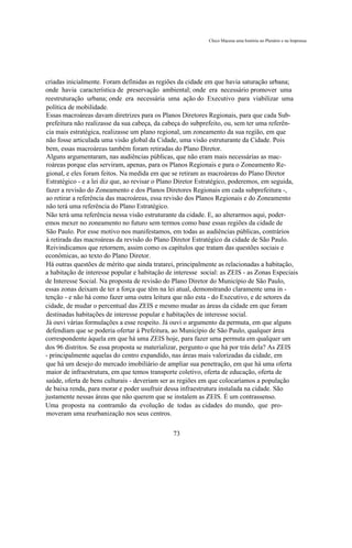 Chico Macena uma história no Plenário e na Imprensa




criadas inicialmente. Foram definidas as regiões da cidade em que havia saturação urbana;
onde havia característica de preservação ambiental; onde era necessário promover uma
reestruturação urbana; onde era necessária uma ação do Executivo para viabilizar uma
política de mobilidade.
Essas macroáreas davam diretrizes para os Planos Diretores Regionais, para que cada Sub-
prefeitura não realizasse da sua cabeça, da cabeça do subprefeito, ou, sem ter uma referên-
cia mais estratégica, realizasse um plano regional, um zoneamento da sua região, em que
não fosse articulada uma visão global da Cidade, uma visão estruturante da Cidade. Pois
bem, essas macroáreas também foram retiradas do Plano Diretor.
Alguns argumentaram, nas audiências públicas, que não eram mais necessárias as mac-
roáreas porque elas serviram, apenas, para os Planos Regionais e para o Zoneamento Re-
gional, e eles foram feitos. Na medida em que se retiram as macroáreas do Plano Diretor
Estratégico - e a lei diz que, ao revisar o Plano Diretor Estratégico, poderemos, em seguida,
fazer a revisão do Zoneamento e dos Planos Diretores Regionais em cada subprefeitura -,
ao retirar a referência das macroáreas, essa revisão dos Planos Regionais e do Zoneamento
não terá uma referência do Plano Estratégico.
Não terá uma referência nessa visão estruturante da cidade. E, ao alterarmos aqui, poder-
emos mexer no zoneamento no futuro sem termos como base essas regiões da cidade de
São Paulo. Por esse motivo nos manifestamos, em todas as audiências públicas, contrários
à retirada das macroáreas da revisão do Plano Diretor Estratégico da cidade de São Paulo.
Reivindicamos que retornem, assim como os capítulos que tratam das questões sociais e
econômicas, ao texto do Plano Diretor.
Há outras questões de mérito que ainda tratarei, principalmente as relacionadas a habitação,
a habitação de interesse popular e habitação de interesse social: as ZEIS - as Zonas Especiais
de Interesse Social. Na proposta de revisão do Plano Diretor do Município de São Paulo,
essas zonas deixam de ter a força que têm na lei atual, demonstrando claramente uma in -
tenção - e não há como fazer uma outra leitura que não esta - do Executivo, e de setores da
cidade, de mudar o percentual das ZEIS e mesmo mudar as áreas da cidade em que foram
destinadas habitações de interesse popular e habitações de interesse social.
Já ouvi várias formulações a esse respeito. Já ouvi o argumento da permuta, em que alguns
defendiam que se poderia ofertar à Prefeitura, ao Município de São Paulo, qualquer área
correspondente àquela em que há uma ZEIS hoje, para fazer uma permuta em qualquer um
dos 96 distritos. Se essa proposta se materializar, pergunto o que há por trás dela? As ZEIS
- principalmente aquelas do centro expandido, nas áreas mais valorizadas da cidade, em
que há um desejo do mercado imobiliário de ampliar sua penetração, em que há uma oferta
maior de infraestrutura, em que temos transporte coletivo, oferta de educação, oferta de
saúde, oferta de bens culturais - deveriam ser as regiões em que colocaríamos a população
de baixa renda, para morar e poder usufruir dessa infraestrutura instalada na cidade. São
justamente nessas áreas que não querem que se instalem as ZEIS. É um contrassenso.
Uma proposta na contramão da evolução de todas as cidades do mundo, que pro-
moveram uma reurbanização nos seus centros.

                                               73
 