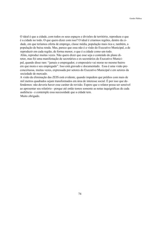 Gestão Pública




O ideal é que a cidade, com todos os seus espaços e divisões de território, reproduza o que
é a cidade no todo. O que quero dizer com isso? O ideal é criarmos regiões, dentro da ci-
dade, em que teríamos oferta de emprego, classe média, população mais rica e, também, a
população de baixa renda. Mas, parece que essa não é a visão do Executivo Municipal, a de
reproduzir em cada região, de forma menor, o que é a cidade como um todo.
Aliás, reproduz muitas vezes. Não quero dizer que esse seja o conteúdo do plano di-
retor, mas foi uma manifestação de secretários e ex-secretários do Executivo Munici-
pal, quando disse ram: “jamais o empregador, o empresário vai morar no mesmo bairro
em que mora o seu empregado”. Isso está gravado e documentado. Essa é uma visão pre-
conceituosa, muitas vezes, expressada por setores do Executivo Municipal e em setores da
sociedade de mercado.
A visão da eliminação das ZEIS está evidente, quando impedem que prédios com mais de
mil metros quadrados sejam transformados em área de interesse social. É por isso que de-
fendemos: não deveria haver esse caráter de revisão. Espero que o relator possa ser sensível
ao apresentar seu relatório - porque até então temos somente as notas taquigráficas de cada
audiência - e contemple essa necessidade que a cidade tem.
Muito obrigado.




                                                74
 