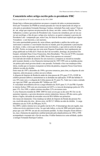 Chico Macena uma história no Plenário e na Imprensa


Comentário sobre artigo escrito pelo ex-presidente FHC
Discurso proferido na 94ª sessão ordinária do dia 10/11/2009

Ocupo hoje a tribuna para polemizar um pouco a respeito de todos os pronunciamentos
feitos por Vereadores do PSDB na semana passada em vista da repercussão do artigo es-
crito pelo ex-presidente Fernando Henrique Cardoso, intitulado Para onde vamos? Trata-se
de um artigo que expressa um preconceito de classe, um ódio contra o Partido dos Tra-
balhadores e contra o governo do Presidente Lula. Causou-me estranheza, por ser seu au-
tor um sociólogo, o fato de que o artigo erra, inclusive, ao querer comparar o governo do
Presidente Lula - comparação que, nesta Casa, foi feita de forma mais explícita por alguns
Vereadores - a um fascismo, a um nazismo.
Em outra oportunidade gostaria de, nesta tribuna, aprofundar a análise das razões que
motivaram o nazismo e o movimento fascista no mundo, pois foi justamente o preconceito
de classe, o ódio, a raiva que motivaram esses movimentos, o que está no cerne do artigo
de FHC. Porém, no tempo que me resta neste Pequeno Expediente, lerei rapidamente um
artigo publicado na Folha de S. Paulo do dia 8 de novembro, domingo, do jornalista Elio
Gaspari, intitulado Duas Crises Financeiras, Dois Resultados: “Na crise de 97/99 o tucanato
avançou no bolso da patuleia, na de 2008, Nosso Guia apostou no consumo”.
Um malvado devorador de números fez um exercício e comparou as iniciativas tomadas
pelo tucanato durante a crise financeira internacional de 1997/1999 com as medidas postas
em prática pelo atual governo desde o ano passado. Fechando o foco nas mudanças tribu-
tárias, resulta que os tucanos avançaram no bolso da patuleia, enquanto Nosso Guia botou
dinheiro na mão da choldra.
Entre maio de 1997 e dezembro de 1998 o governo remarcou, para cima, as alíquotas de sete
impostos, além de passar a cobrar um novo tributo.
A alíquota do Imposto de Renda do andar de cima passou de 25% para 27,5%. O IOF de
créditos pessoais dobrou e aumentaram-se as dentadas nas aplicações. O IPI das bebidas fi-
cou 10% mais caro, e a alíquota do Cofins passou de 2% para 3%. Tudo isso e mais a entrada
em vigor da CPMF, que arrecadou R$ 7 bilhões em 1997.
A voracidade arrecadatória elevou a carga tributária de 28,6% para 31,1% do PIB. O produ-
to interno fechou 1998 com um crescimento de 0,03% e a taxa de desemprego pulou de 10%
para 13%. Em 1999, o salário mínimo encolheu 3,5% em termos reais.
A crise financeira mundial de 2008/ 2009 foi mais severa que as dos anos 90. Em vez de
aumentar impostos, o governo desonerou setores industriais, baixou o IPI dos carros, gela-
deiras e fogões, deixando de arrecadar cerca de R$ 6 bilhões nos primeiros
três meses do tratamento. Uma mudança na tabela do Imposto de Renda das pessoas físi-
cas, resolvida antes da crise, deixou cerca de R$ 5,5 bilhões na mão da choldra. A carga
tributária caiu de 35,8% do PIB para 34,5%.
Em 2009 o salário mínimo teve um ganho real de 6,4%. O desemprego deu um rugido, mas
voltou aos níveis anteriores à crise. Ao que tudo indica, a crise de 2008 sairá pelo mesmo
preço que a de 1997/98: um ano de crescimento perdido. As duas situações foram diferen -
tes, mas o fantasma do populismo cambial praticado pela ekipekonômica de 1994 a 1998
acompanhará o tucanato até o fim de seus dias. O dólar-fantasia teve uma utilidade, ajudou
a reeleger Fernando Henrique Cardoso.

                                                      75
 