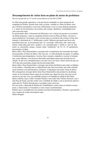 Chico Macena uma história no Plenário e na Imprensa


Descumprimento de vários itens no plano de metas da prefeitura
Discurso proferido na 73ª sessão extraordinária do dia 08/12/2009

Eu tinha uma grande expectativa: a de que fossem cumpridas as várias promessas de
campanha do Prefeito Kassab, bem como as metas contidas no Plano de Metas, texto
que o Prefeito encaminhou a esta Casa. Infelizmente, ao ler as várias dotações propostas
e o elenco de investimentos e de receitas, não consigo identificar, contempladas nem
uma coisa nem outra.
Eu queria poder olhar o Orçamento do Município e ter a clareza de que para os corredores
de ônibus propostos - tanto na campanha eleitoral como no Plano de Metas - haveria re-
cursos disponíveis. No entanto, esses recursos para os corredores não existem. Existe uma
intenção: a destinação de 1,7 milhão para o metrô. Sabemos que aquilo que havia sido
prometido neste ano de investimento não foi executado. Além disso, não temos nem
clareza ainda sobre qual será o projeto a ser executado para o metrô, se será de fato
metrô ou monotrilho, porque viraram moda “minhocões” de 22, 23, 24 quilômetros
percorrendo a Cidade.
Quero olhar a Peça Orçamentária e enxergar nela o cumprimento da construção dos hospi-
tais prometidos no Plano de Metas. Não vejo isso. A verba destinada, de apenas 15 milhões,
é insuficiente para desapropriar o terreno, fazer o projeto, empenhar e executar a licitação,
que, como sabemos, é um processo demorado, para depois passar pelo período de con-
strução. Se não tiver consignado para o ano que vem o seu inicio, temos certeza de que em
2012 não será construído, porque não haverá tempo hábil.
Quero olhar a Peça Orçamentária e enxergar uma justiça distributiva para todos os habitan -
tes da cidade e, sobretudo para as subprefeituras que mais necessitam, que estão sofrendo
neste momento com deslizamentos, enchentes. A população está sendo vitima de óbitos.
Não conseguimos enxergar dentro dessa Peça Orçamentária uma perspectiva de planeja-
mento, de investimento futuro capaz de nos indicar que, daqui há cinco, três anos ou até
mesmo no ano que vem, essa realidade começa a ser mudada na cidade de São Paulo.
Quero reafirma o que o nobre Vereador Donato e meu Líder João Antônio disseram: essa é
uma Peça de ficção, que não condiz com a realidade da cidade e com as promessas apresen -
tadas pelo Sr. Prefeito Kassab para a sociedade e para esta Casa.
Por essa razão, a Bancada do Partido dos Trabalhadores votará contra ao relatório ora pro -
posto, e chama todos os Vereadores a votar conosco contrariamente.
Pedimos que a sociedade leia com atenção essa Peça Orçamentária e fiscalize o que percebe -
mos o quanto de errado está proposto aqui.
Muito obrigado.




                                               77
 