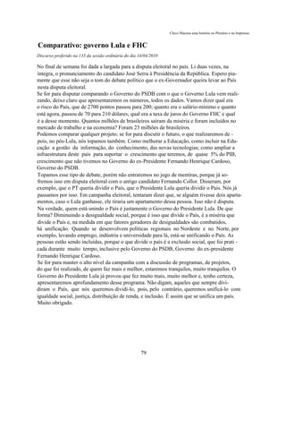 Chico Macena uma história no Plenário e na Imprensa


Comparativo: governo Lula e FHC
Discurso proferido na 133 da sessão ordinária do dia 14/04/2010

No final de semana foi dada a largada para a disputa eleitoral no país. Li duas vezes, na
íntegra, o pronunciamento do candidato José Serra à Presidência da República. Espero pia-
mente que esse não seja o tom do debate político que o ex-Governador queira levar ao País
nesta disputa eleitoral.
Se for para disputar comparando o Governo do PSDB com o que o Governo Lula vem reali-
zando, deixo claro que apresentaremos os números, todos os dados. Vamos dizer qual era
o risco do País, que de 2700 pontos passou para 200; quanto era o salário-mínimo e quanto
está agora, passou de 70 para 210 dólares; qual era a taxa de juros do Governo FHC e qual
é a desse momento. Quantos milhões de brasileiros saíram da miséria e foram incluídos no
mercado de trabalho e na economia? Foram 23 milhões de brasileiros.
Podemos comparar qualquer projeto; se for para discutir o futuro, o que realizaremos de -
pois, no pós-Lula, nós topamos também. Como melhorar a Educação, como incluir na Edu-
cação a gestão da informação, do conhecimento, das novas tecnologias; como ampliar a
infraestrutura deste país para suportar o crescimento que teremos, de quase 5% do PIB,
crescimento que não tivemos no Governo do ex-Presidente Fernando Henrique Cardoso,
Governo do PSDB.
Topamos esse tipo de debate, porém não entraremos no jogo de mentiras, porque já so-
fremos isso em disputa eleitoral com o antigo candidato Fernando Collor. Disseram, por
exemplo, que o PT queria dividir o País, que o Presidente Lula queria dividir o País. Nós já
passamos por isso. Em campanha eleitoral, tentaram dizer que, se alguém tivesse dois aparta-
mentos, caso o Lula ganhasse, ele tiraria um apartamento dessa pessoa. Isso não é disputa.
Na verdade, quem está unindo o País é justamente o Governo do Presidente Lula. De que
forma? Diminuindo a desigualdade social, porque é isso que divide o País, é a miséria que
divide o País e, na medida em que fatores geradores de desigualdades são combatidos,
há unificação. Quando se desenvolvem políticas regionais no Nordeste e no Norte, por
exemplo, levando emprego, indústria e universidade para lá, está-se unificando o País. As
pessoas estão sendo incluídas, porque o que divide o país é a exclusão social, que foi prati -
cada durante muito tempo, inclusive pelo Governo do PSDB, Governo do ex-presidente
Fernando Henrique Cardoso.
Se for para manter o alto nível da campanha com a discussão de programas, de projetos,
do que foi realizado, de quem faz mais e melhor, estaremos tranquilos, muito tranquilos. O
Governo do Presidente Lula já provou que fez muito mais, muito melhor e, tenho certeza,
apresentaremos aprofundamento desse programa. Não digam, aqueles que sempre divi-
diram o País, que nós queremos dividi-lo, pois, pelo contrário, queremos unificá-lo com
igualdade social, justiça, distribuição de renda, e inclusão. É assim que se unifica um país.
Muito obrigado.




                                                      79
 
